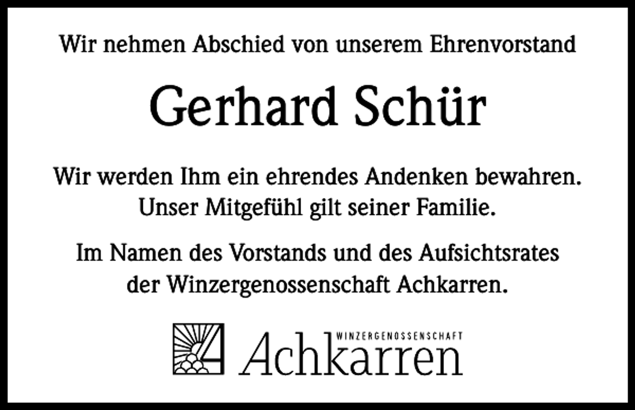 <p>Wir nehmen Abschied von unserem Ehrenvorstand</p><p>Gerhard Schür<br />Wir werden Ihm ein ehrendes Andenken bewahren.<br />Unser Mitgefühl gilt seiner Familie.<br />Im Namen des Vorstands und des Aufsichtsrates<br />der Winzergenossenschaft Achkarren.</p>