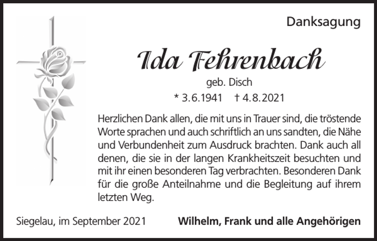 <p>Danksagung</p><p>Ida Fehrenbach<br />geb. Disch<br />* 3.6.1941 † 4.8.2021<br />Herzlichen Dank allen, die mit uns in Trauer sind, die tröstende<br />Worte sprachen und auch schriftlich an uns sandten, die Nähe<br />und Verbundenheit zum Ausdruck brachten. Dank auch all<br />denen, die sie in der langen Krankheitszeit besuchten und<br />mit ihr einen besonderen Tag verbrachten. Besonderen Dank<br />für die große Anteilnahme und die Begleitung auf ihrem<br />letzten Weg.<br />Siegelau, im September 2021</p><p>Wilhelm, Frank und alle Angehörigen</p>