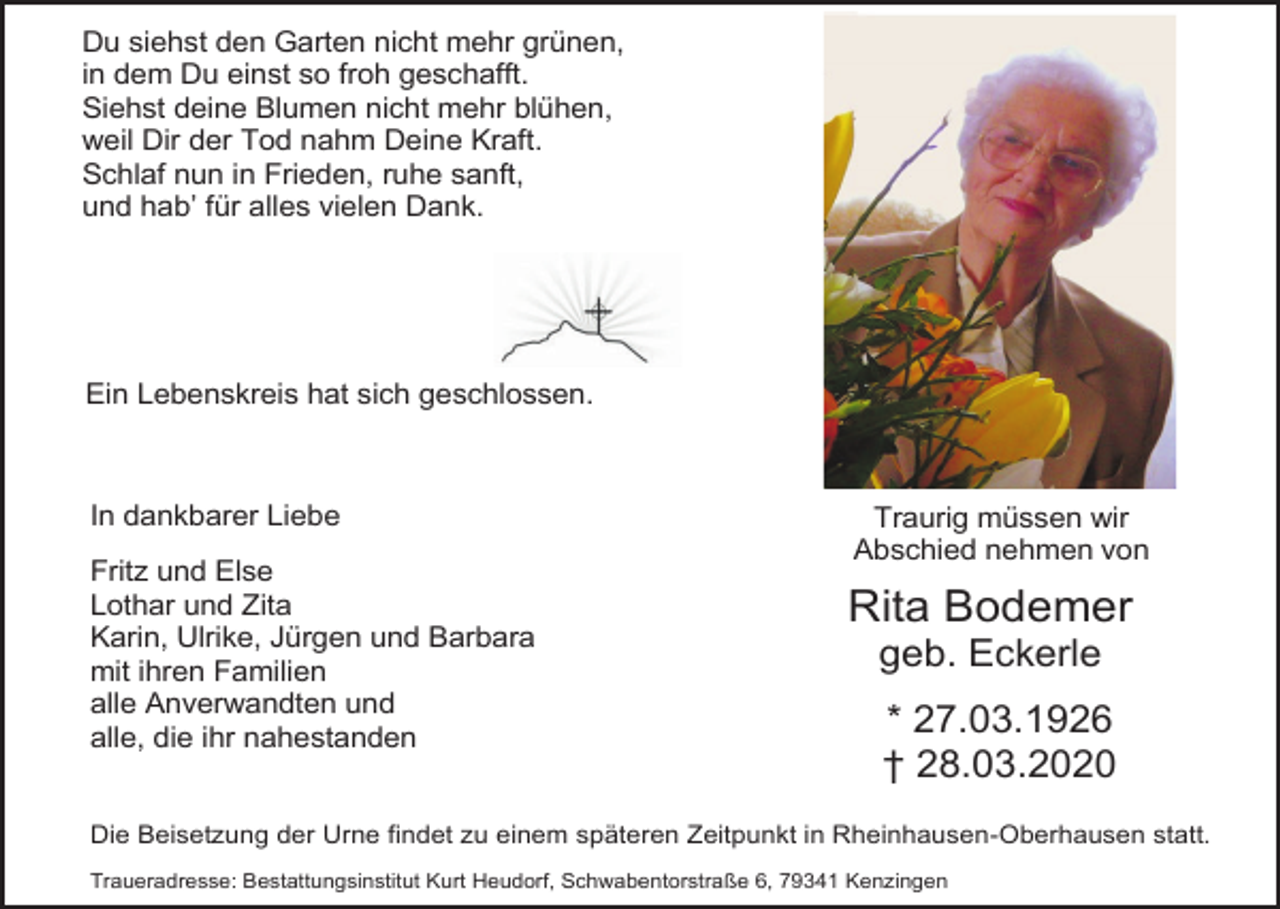 <p>Du siehst den Garten nicht mehr grünen,<br />in dem Du einst so froh geschafft.<br />Siehst deine Blumen nicht mehr blühen,<br />weil Dir der Tod nahm Deine Kraft.<br />Schlaf nun in Frieden, ruhe sanft,<br />und hab’ für alles vielen Dank.</p><p>Ein Lebenskreis hat sich geschlossen.</p><p>In dankbarer Liebe<br />Fritz und Else<br />Lothar und Zita<br />Karin, Ulrike, Jürgen und Barbara<br />mit ihren Familien<br />alle Anverwandten und<br />alle, die ihr nahestanden</p><p>Traurig müssen wir<br />Abschied nehmen von</p><p>Rita Bodemer<br />geb. Eckerle<br />* 27.03.1926<br />† 28.03.2020</p><p>Die Beisetzung der Urne findet zu einem späteren Zeitpunkt in Rheinhausen-Oberhausen statt.<br />Traueradresse: Bestattungsinstitut Kurt Heudorf, Schwabentorstraße 6, 79341 Kenzingen</p>