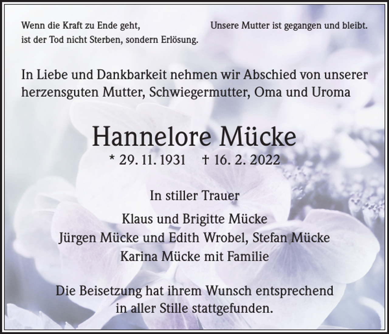 <p>Wenn die Kraft zu Ende geht,<br />Unsere Mutter ist gegangen und bleibt.<br />ist der Tod nicht Sterben, sondern Erlösung.</p><p>In Liebe und Dankbarkeit nehmen wir Abschied von unserer<br />herzensguten Mutter, Schwiegermutter, Oma und Uroma</p><p>Hannelore Mücke<br />* 29. 11. 1931 † 16. 2. 2022<br />In stiller Trauer<br />Klaus und Brigitte Mücke<br />Jürgen Mücke und Edith Wrobel, Stefan Mücke<br />Karina Mücke mit Familie<br />Die Beisetzung hat ihrem Wunsch entsprechend<br />in aller Stille stattgefunden.</p>