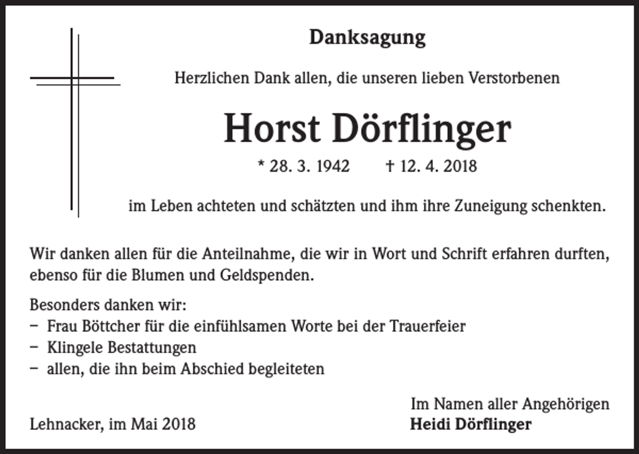 <p>Danksagung<br />Herzlichen Dank allen, die unseren lieben Verstorbenen</p><p>Horst Dörflinger<br />* 28. 3. 1942 † 12. 4. 2018<br />im Leben achteten und schätzten und ihm ihre Zuneigung schenkten.<br />Wir danken allen für die Anteilnahme, die wir in Wort und Schrift erfahren durften,<br />ebenso für die Blumen und Geldspenden.<br />Besonders danken wir:<br />– Frau Böttcher für die einfühlsamen Worte bei der Trauerfeier<br />– Klingele Bestattungen<br />– allen, die ihn beim Abschied begleiteten<br />Lehnacker, im Mai 2018</p><p>Im Namen aller Angehörigen<br />Heidi Dörflinger</p>