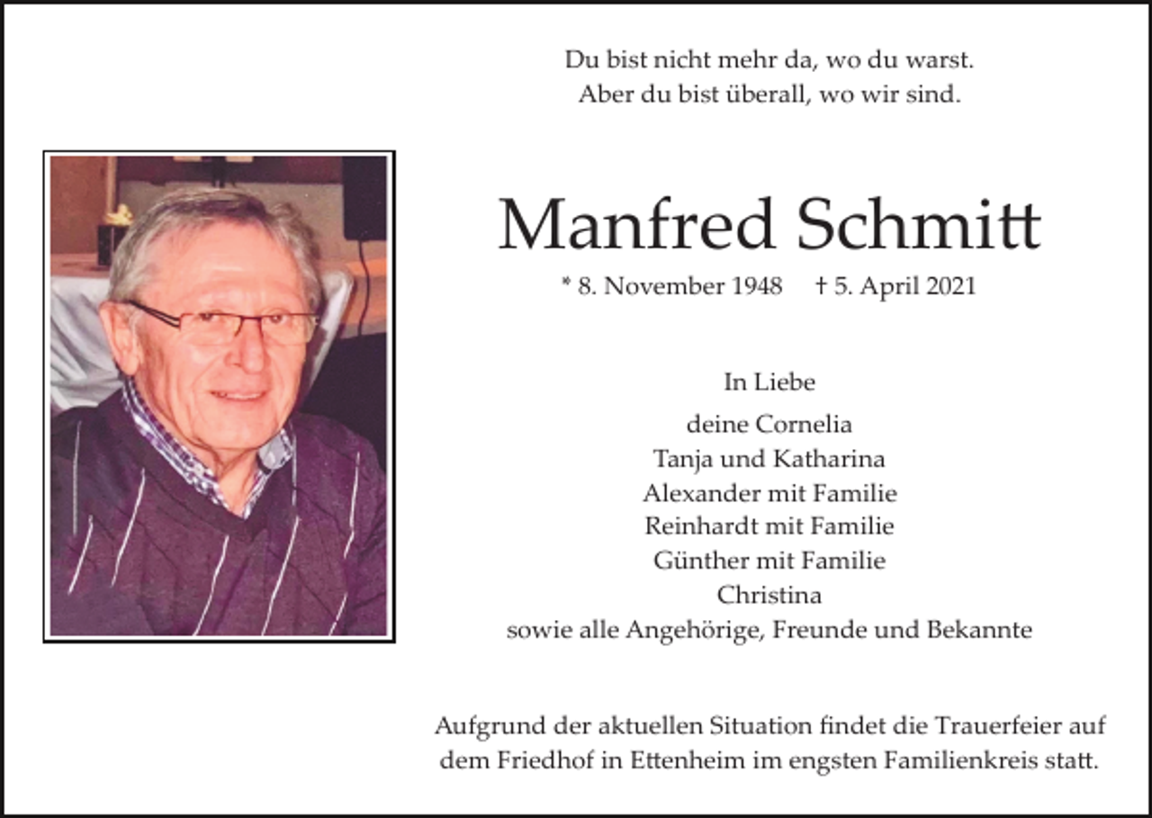 <p>Du bist nicht mehr da, wo du warst.<br />Aber du bist überall, wo wir sind.</p><p>Manfred Schmi�<br />* 8. November 1948</p><p>† 5. April 2021</p><p>In Liebe<br />deine Cornelia<br />Tanja und Katharina<br />Alexander mit Familie<br />Reinhardt mit Familie<br />Günther mit Familie<br />Christina<br />sowie alle Angehörige, Freunde und Bekannte</p><p>Aufgrund der aktuellen Situation ﬁndet die Trauerfeier auf<br />dem Friedhof in E�enheim im engsten Familienkreis sta�.</p>