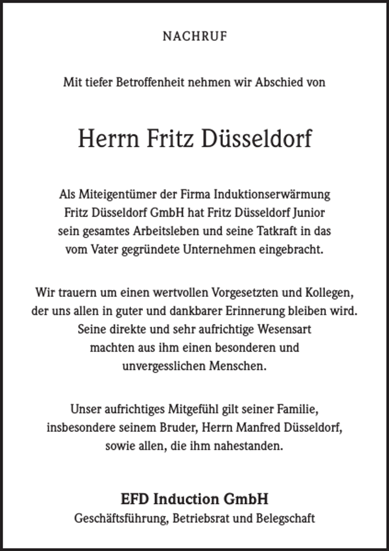 <p>NACHRUF<br />Mit tiefer Betroffenheit nehmen wir Abschied von</p><p>Herrn Fritz Düsseldorf<br />Als Miteigentümer der Firma Induktionserwärmung<br />Fritz Düsseldorf GmbH hat Fritz D<br />­ üsseldorf Junior<br />sein gesamtes Arbeitsleben und seine Tatkraft in das<br />vom Vater g­ egründete Unternehmen eingebracht.<br />Wir trauern um einen wertvollen Vorgesetzten und Kollegen,<br />der uns allen in guter und d­ ankbarer Erinnerung bleiben wird.<br />Seine direkte und sehr aufrichtige Wesensart<br />machten aus ihm einen besonderen und<br />unvergesslichen Menschen.<br />Unser aufrichtiges Mitgefühl gilt seiner Familie,<br />insbesondere seinem Bruder, Herrn M<br />­ anfred Düsseldorf,<br />sowie allen, die ihm nahestanden.</p><p>EFD Induction GmbH<br />Geschäftsführung, Betriebsrat und Belegschaft</p>