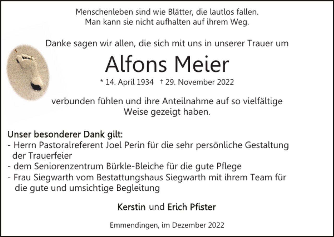 <p>Menschenleben sind wie Blätter, die lautlos fallen.<br />Man kann sie nicht aufhalten auf ihrem Weg.</p><p>Danke sagen wir allen, die sich mit uns in unserer Trauer um</p><p>Alfons Meier<br />* 14. April 1934 † 29. November 2022</p><p>verbunden fühlen und ihre Anteilnahme auf so vielfältige<br />Weise gezeigt haben.<br />- Herrn Pastoralreferent Joel Perin für die sehr persönliche Gestaltung<br />der Trauerfeier<br />- dem Seniorenzentrum Bürkle-Bleiche für die gute Pflege<br />- Frau Siegwarth vom Bestattungshaus Siegwarth mit ihrem Team für<br />die gute und umsichtige Begleitung<br />und<br />Emmendingen, im Dezember 2022</p>