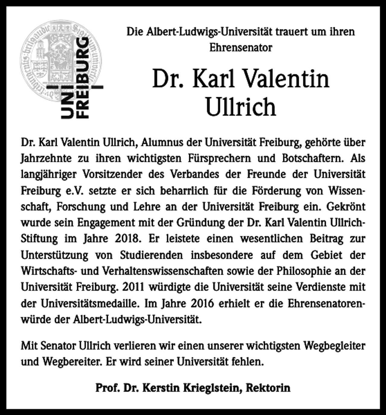 <p>Die Albert-Ludwigs-Universität trauert um ihren<br />Ehrensenator</p><p>Dr. Karl Valentin<br />Ullrich<br />Dr. Karl Valentin Ullrich, Alumnus der Universität Freiburg, gehörte über<br />Jahrzehnte zu ihren wichtigsten Fürsprechern und Botschaftern. Als<br />langjähriger Vorsitzender des Verbandes der Freunde der Universität<br />Freiburg e.V. setzte er sich beharrlich für die Förderung von Wissenschaft, Forschung und Lehre an der Universität Freiburg ein. Gekrönt<br />wurde sein Engagement mit der Gründung der Dr. Karl Valentin UllrichStiftung im Jahre 2018. Er leistete einen wesentlichen Beitrag zur<br />Unterstützung von Studierenden insbesondere auf dem Gebiet der<br />Wirtschafts- und Verhaltenswissenschaften sowie der Philosophie an der<br />Universität Freiburg. 2011 würdigte die Universität seine Verdienste mit<br />der Universitätsmedaille. Im Jahre 2016 erhielt er die Ehrensenatorenwürde der Albert-Ludwigs-Universität.<br />Mit Senator Ullrich verlieren wir einen unserer wichtigsten Wegbegleiter<br />und Wegbereiter. Er wird seiner Universität fehlen.<br />Prof. Dr. Kerstin Krieglstein, Rektorin</p>