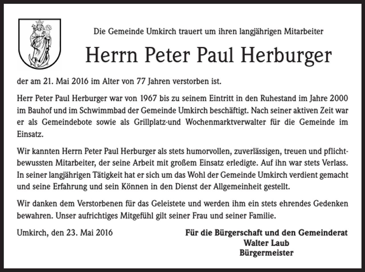 <p>Die Gemeinde Umkirch trauert um ihren langjährigen Mitarbeiter</p><p>Herrn Peter Paul Herburger<br />der am 21. Mai 2016 im Alter von 77 Jahren verstorben ist.<br />Herr Peter Paul Herburger war von 1967 bis zu seinem Eintritt in den Ruhestand im Jahre 2000<br />im Bauhof und im Schwimmbad der Gemeinde Umkirch beschäftigt. Nach seiner aktiven Zeit war<br />er als Gemeindebote sowie als Grillplatz-und Wochenmarktverwalter für die Gemeinde im<br />Einsatz.<br />Wir kannten Herrn Peter Paul Herburger als stets humorvollen, zuverlässigen, treuen und pflichtbewussten Mitarbeiter, der seine Arbeit mit großem Einsatz erledigte. Auf ihn war stets Verlass.<br />In seiner langjährigen Tätigkeit hat er sich um das Wohl der Gemeinde Umkirch verdient gemacht<br />und seine Erfahrung und sein Können in den Dienst der Allgemeinheit gestellt.<br />Wir danken dem Verstorbenen für das Geleistete und werden ihm ein stets ehrendes Gedenken<br />bewahren. Unser aufrichtiges Mitgefühl gilt seiner Frau und seiner Familie.<br />Umkirch, den 23. Mai 2016</p><p>Für die Bürgerschaft und den Gemeinderat<br />Walter Laub<br />Bürgermeister</p>