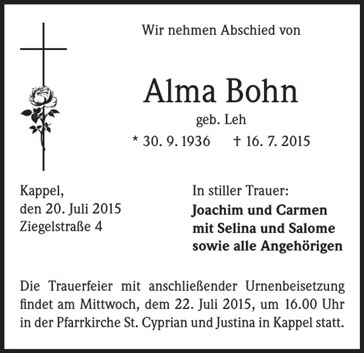 <p>Wir nehmen Abschied von</p><p>Alma Bohn</p><p>geb. Leh<br />* 30. 9. 1936 † 16. 7. 2015<br />Kappel,<br />den 20. Juli 2015<br />Ziegelstraße 4</p><p>In stiller Trauer:<br />Joachim und Carmen<br />mit Selina und Salome<br />sowie alle Angehörigen</p><p>Die Trauerfeier mit anschließender Urnenbeisetzung<br />findet am Mittwoch, dem 22. Juli 2015, um 16.00 Uhr<br />in der Pfarrkirche St. Cyprian und Justina in Kappel statt.</p>