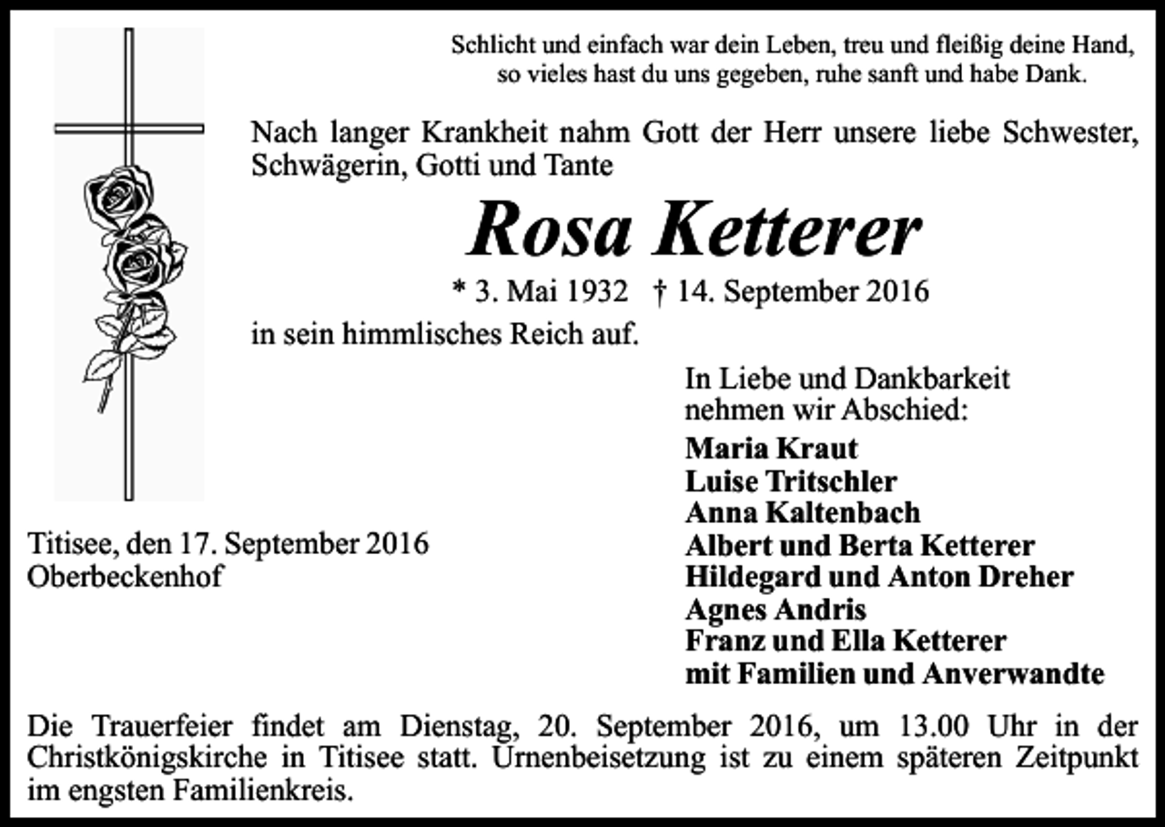 <p>Schlicht und einfach war dein Leben, treu und fleißig deine Hand,<br />so vieles hast du uns gegeben, ruhe sanft und habe Dank.</p><p>Nach langer Krankheit nahm Gott der Herr unsere liebe Schwester,<br />Schwägerin, Gotti und Tante</p><p>Rosa Ketterer<br />* 3. Mai 1932 † 14. September 2016<br />in sein himmlisches Reich auf.<br />In Liebe und Dankbarkeit<br />nehmen wir Abschied:<br />Maria Kraut<br />Luise Tritschler<br />Anna Kaltenbach<br />Titisee, den 17. September 2016<br />Albert und Berta Ketterer<br />Oberbeckenhof<br />Hildegard und Anton Dreher<br />Agnes Andris<br />Franz und Ella Ketterer<br />mit Familien und Anverwandte<br />Die Trauerfeier findet am Dienstag, 20. September 2016, um 13.00 Uhr in der<br />Christkönigskirche in Titisee statt. Urnenbeisetzung ist zu einem späteren Zeitpunkt<br />im engsten Familienkreis.</p>