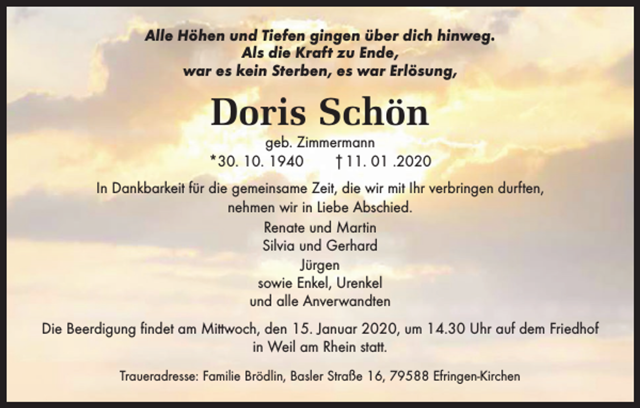 <p>Alle Höhen und Tiefen gingen über dich hinweg.<br />Als die Kraft zu Ende,<br />war es kein Sterben, es war Erlösung,</p><p>Doris Schön</p><p>geb. Zimmermann<br />*30. 10. 1940 † 11. 01 .2020<br />In Dankbarkeit für die gemeinsame Zeit, die wir mit Ihr verbringen durften,<br />nehmen wir in Liebe Abschied.<br />Renate und Martin<br />Silvia und Gerhard<br />Jürgen<br />sowie Enkel, Urenkel<br />und alle Anverwandten<br />Die Beerdigung findet am Mittwoch, den 15. Januar 2020, um 14.30 Uhr auf dem Friedhof<br />in Weil am Rhein statt.<br />Traueradresse: Familie Brödlin, Basler Straße 16, 79588 Efringen-Kirchen</p>