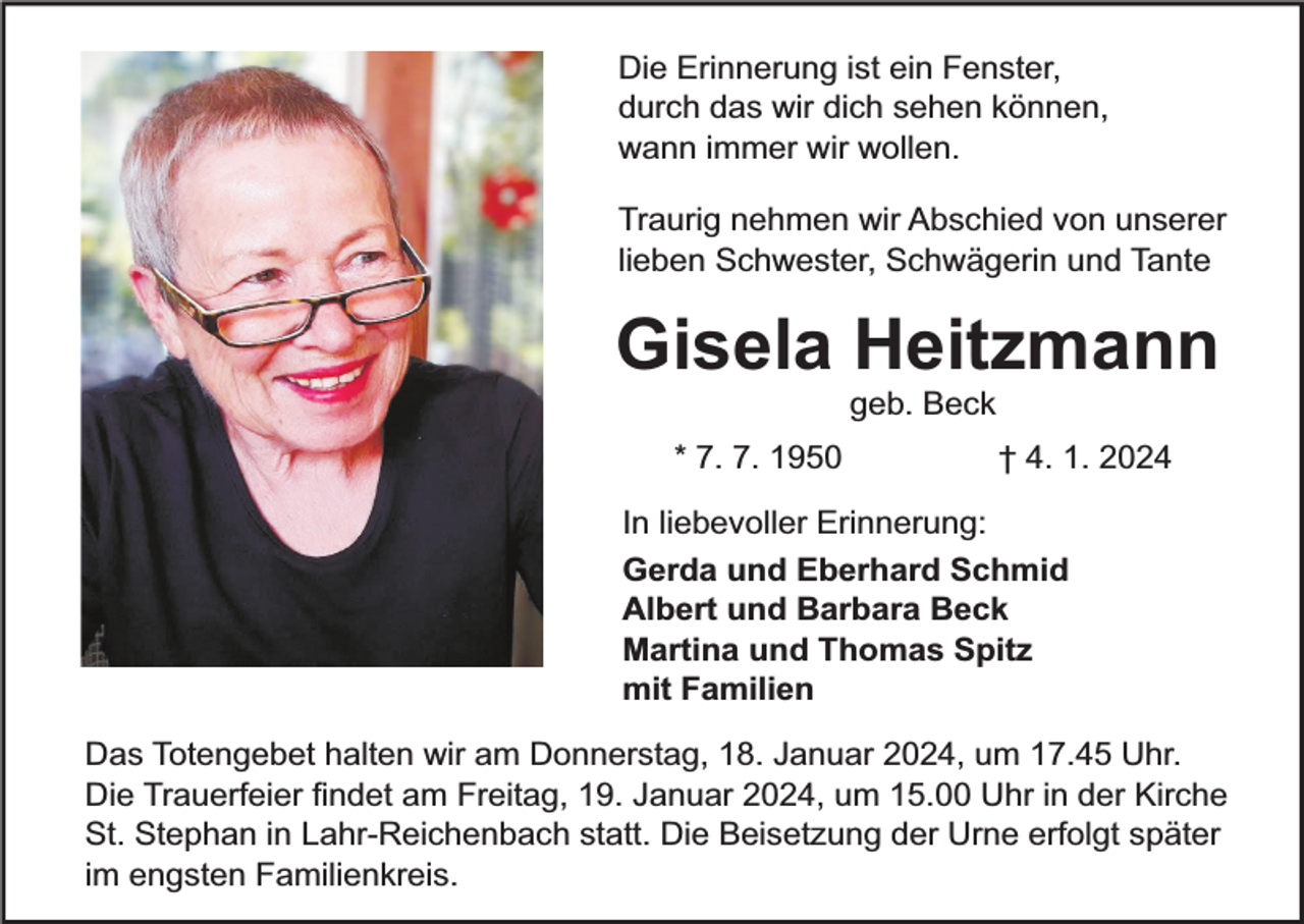 <p>Die Erinnerung ist ein Fenster,<br />durch das wir dich sehen können,<br />wann immer wir wollen.<br />Traurig nehmen wir Abschied von unserer<br />lieben Schwester, Schwägerin und Tante</p><p>Gisela Heitzmann<br />geb. Beck</p><p>* 7. 7. 1950</p><p>† 4. 1. 2024</p><p>In liebevoller Erinnerung:<br />Gerda und Eberhard Schmid<br />Albert und Barbara Beck<br />Martina und Thomas Spitz<br />mit Familien<br />Das Totengebet halten wir am Donnerstag, 18. Januar 2024, um 17.45 Uhr.<br />Die Trauerfeier findet am Freitag, 19. Januar 2024, um 15.00 Uhr in der Kirche<br />St. Stephan in Lahr-Reichenbach statt. Die Beisetzung der Urne erfolgt später<br />im engsten Familienkreis.</p>