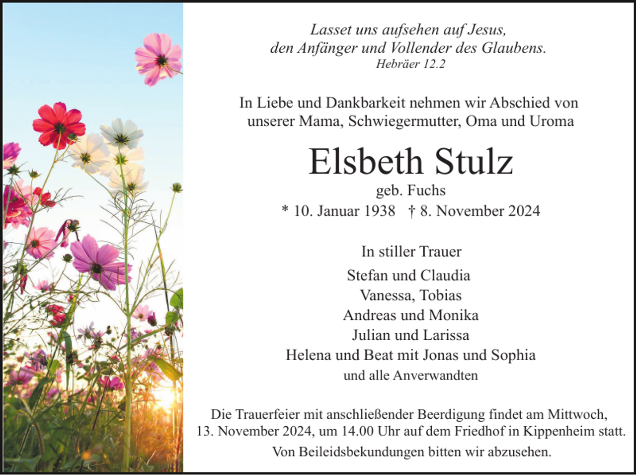 <p>Lasset uns aufsehen auf Jesus,<br />den Anfänger und Vollender des Glaubens.<br />Hebräer 12.2</p><p>In Liebe und Dankbarkeit nehmen wir Abschied von<br />unserer Mama, Schwiegermutter, Oma und Uroma</p><p>Elsbeth Stulz<br />geb. Fuchs<br />* 10. Januar 1938 † 8. November 2024<br />In stiller Trauer<br />Stefan und Claudia<br />Vanessa, Tobias<br />Andreas und Monika<br />Julian und Larissa<br />Helena und Beat mit Jonas und Sophia<br />und alle Anverwandten<br />Die Trauerfeier mit anschließender Beerdigung findet am Mittwoch,<br />13. November 2024, um 14.00 Uhr auf dem Friedhof in Kippenheim statt.<br />Von Beileidsbekundungen bitten wir abzusehen.</p>