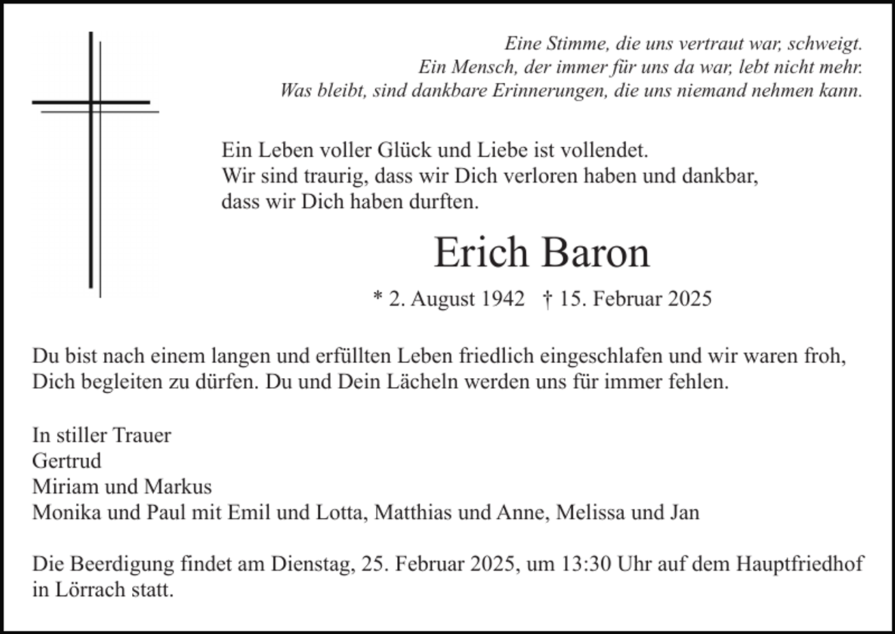 <p>Eine Stimme, die uns vertraut war, schweigt.<br />Ein Mensch, der immer für uns da war, lebt nicht mehr.<br />Was bleibt, sind dankbare Erinnerungen, die uns niemand nehmen kann.</p><p>Ein Leben voller Glück und Liebe ist vollendet.<br />Wir sind traurig, dass wir Dich verloren haben und dankbar,<br />dass wir Dich haben durften.</p><p>Erich Baron<br />* 2. August 1942 † 15. Februar 2025<br />Du bist nach einem langen und erfüllten Leben friedlich eingeschlafen und wir waren froh,<br />Dich begleiten zu dürfen. Du und Dein Lächeln werden uns für immer fehlen.<br />In stiller Trauer<br />Gertrud<br />Miriam und Markus<br />Monika und Paul mit Emil und Lotta, Matthias und Anne, Melissa und Jan<br />Die Beerdigung findet am Dienstag, 25. Februar 2025, um 13:30 Uhr auf dem Hauptfriedhof<br />in Lörrach statt.</p>