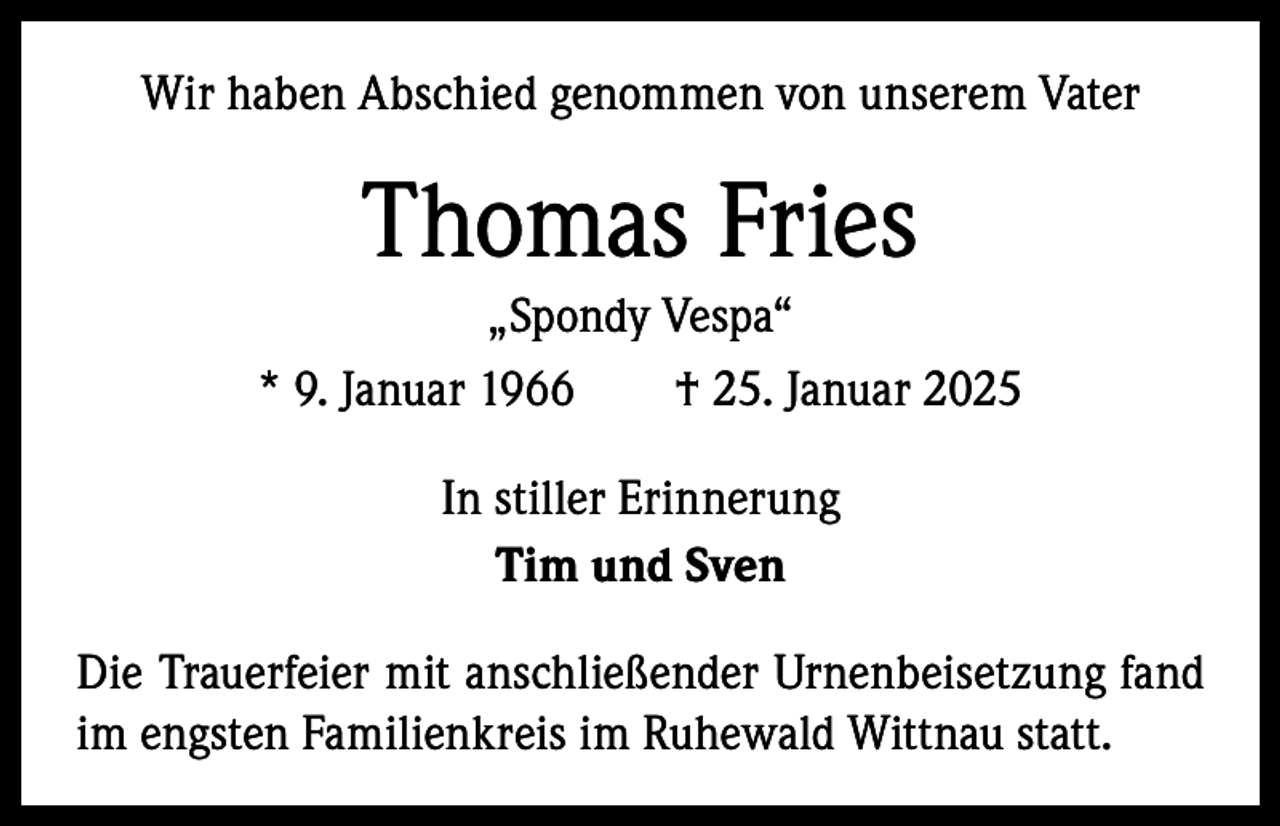 <p>Wir haben Abschied genommen von unserem Vater</p><p>Thomas Fries<br />„Spondy Vespa“<br />* 9. Januar 1966 † 25. Januar 2025<br />In stiller Erinnerung<br />Tim und Sven<br />Die Trauerfeier mit anschließender Urnenbeisetzung fand<br />im engsten Familienkreis im Ruhewald Wittnau statt.</p>