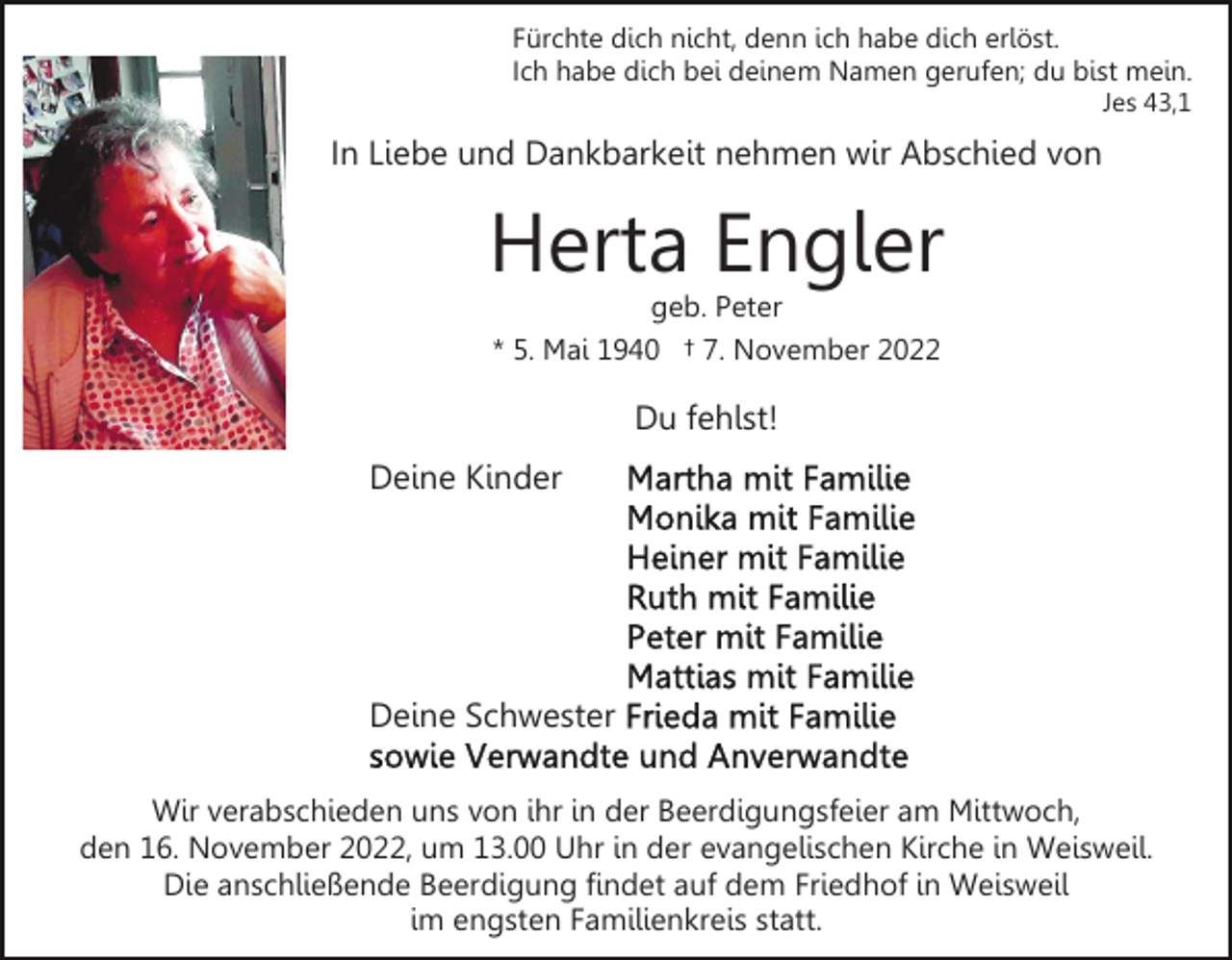 <p>Fürchte dich nicht, denn ich habe dich erlöst.<br />Ich habe dich bei deinem Namen gerufen; du bist mein.<br />Jes 43,1</p><p>In Liebe und Dankbarkeit nehmen wir Abschied von</p><p>Herta Engler<br />geb. Peter<br />* 5. Mai 1940 † 7. November 2022</p><p>Du fehlst!<br />Deine Kinder</p><p>Deine Schwester<br />Wir verabschieden uns von ihr in der Beerdigungsfeier am Mittwoch,<br />den 16. November 2022, um 13.00 Uhr in der evangelischen Kirche in Weisweil.<br />Die anschließende Beerdigung findet auf dem Friedhof in Weisweil<br />im engsten Familienkreis statt.</p>
