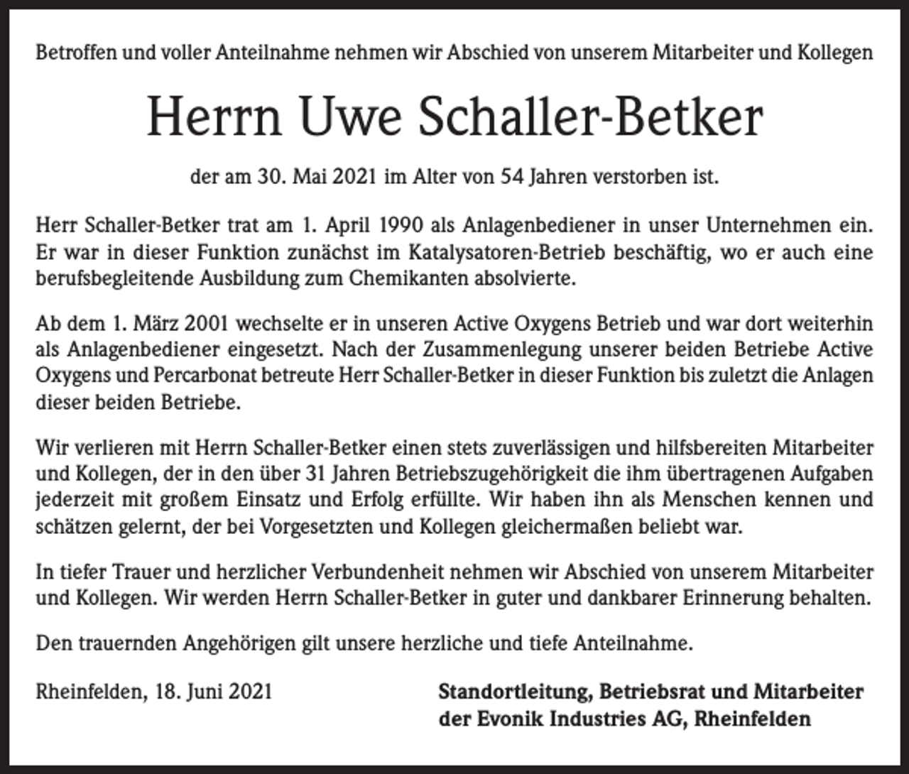 <p>Betroffen und voller Anteilnahme nehmen wir Abschied von unserem Mitarbeiter und Kollegen</p><p>Herrn Uwe Schaller-Betker<br />der am 30. Mai 2021 im Alter von 54 Jahren verstorben ist.<br />Herr Schaller-Betker trat am 1. April 1990 als Anlagenbediener in unser Unternehmen ein.<br />Er war in dieser Funktion zunächst im Katalysatoren-Betrieb beschäftig, wo er auch eine<br />­berufsbegleitende Ausbildung zum Chemikanten absolvierte.<br />Ab dem 1. März 2001 wechselte er in unseren Active Oxygens Betrieb und war dort weiterhin<br />als Anlagenbediener eingesetzt. Nach der Zusammenlegung unserer beiden Betriebe Active<br />Oxygens und Percarbonat betreute Herr Schaller-Betker in dieser Funktion bis zuletzt die Anlagen<br />dieser beiden Betriebe.<br />Wir verlieren mit Herrn Schaller-Betker einen stets zuverlässigen und hilfsbereiten Mitarbeiter<br />und Kollegen, der in den über 31 Jahren Betriebszugehörigkeit die ihm übertragenen Aufgaben<br />jederzeit mit großem Einsatz und Erfolg erfüllte. Wir haben ihn als Menschen kennen und<br />schätzen gelernt, der bei Vorgesetzten und Kollegen gleichermaßen beliebt war.<br />In tiefer Trauer und herzlicher Verbundenheit nehmen wir Abschied von unserem Mitarbeiter<br />und Kollegen. Wir werden Herrn Schaller-Betker in guter und dankbarer Erinnerung behalten.<br />Den trauernden Angehörigen gilt unsere herzliche und tiefe Anteilnahme.<br />Rheinfelden, 18. Juni 2021 Standortleitung, Betriebsrat und Mitarbeiter<br />der Evonik Industries AG, Rheinfelden</p>