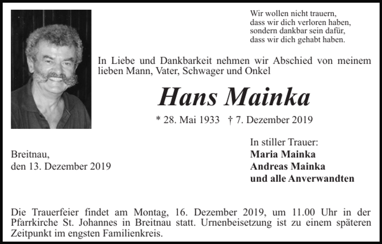 <p>Wir wollen nicht trauern,<br />dass wir dich verloren haben,<br />sondern dankbar sein dafür,<br />dass wir dich gehabt haben.</p><p>In Liebe und Dankbarkeit nehmen wir Abschied von meinem<br />lieben Mann, Vater, Schwager und Onkel</p><p>Hans Mainka<br />* 28. Mai 1933 † 7. Dezember 2019<br />Breitnau,<br />den 13. Dezember 2019</p><p>In stiller Trauer:<br />Maria Mainka<br />Andreas Mainka<br />und alle Anverwandten</p><p>Die Trauerfeier findet am Montag, 16. Dezember 2019, um 11.00 Uhr in der<br />Pfarrkirche St. Johannes in Breitnau statt. Urnenbeisetzung ist zu einem späteren<br />Zeitpunkt im engsten Familienkreis.</p>
