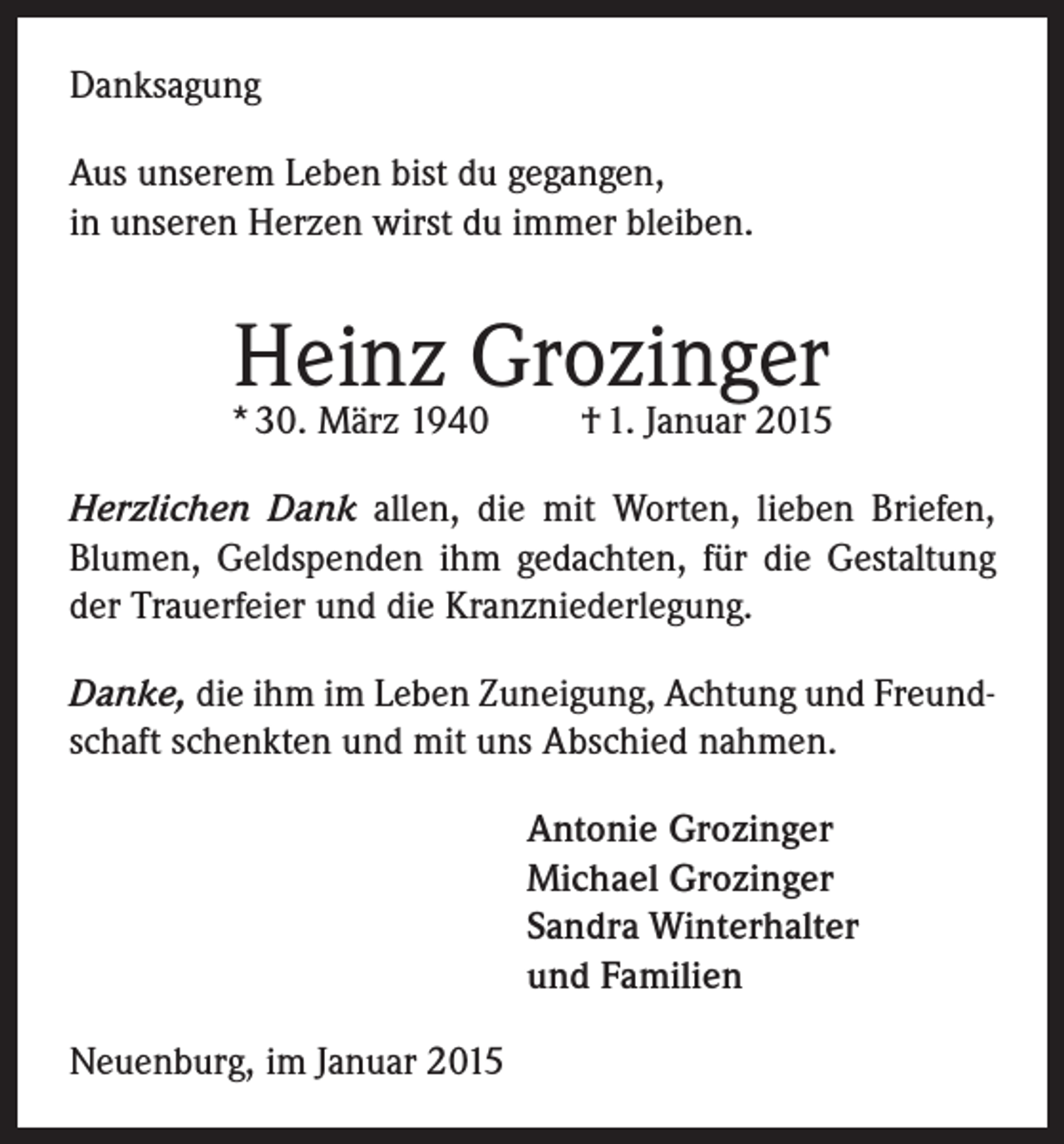 <p>Danksagung<br />Aus unserem Leben bist du gegangen,<br />in unseren Herzen wirst du immer bleiben.</p><p>Heinz Grozinger</p><p>* 30. März 1940</p><p>† 1. Januar 2015</p><p>Herzlichen Dank allen, die mit Worten, lieben Briefen,<br />Blumen, Geldspenden ihm gedachten, für die Gestaltung<br />der Trauerfeier und die Kranzniederlegung.<br />Danke, die ihm im Leben Zuneigung, Achtung und Freundschaft schenkten und mit uns Abschied nahmen.<br />Antonie Grozinger<br />Michael Grozinger<br />Sandra Winterhalter<br />und Familien<br />Neuenburg, im Januar 2015</p>