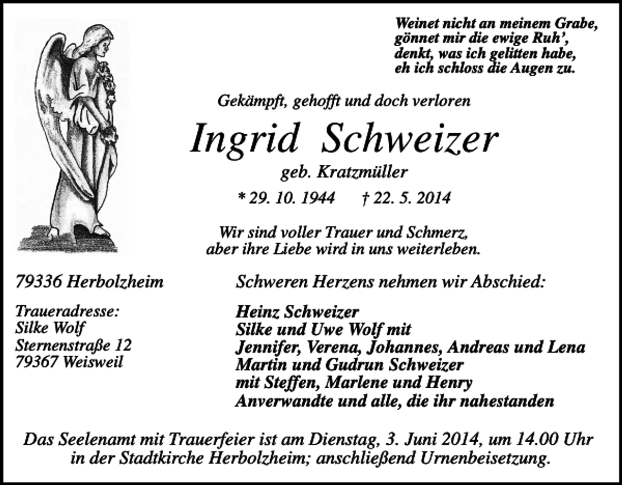 <p>Weinet nicht an meinem Grabe,<br />gönnet mir die ewige Ruh’,<br />denkt, was ich gelitten habe,<br />eh ich schloss die Augen zu.</p><p>Gekämpft, gehofft und doch verloren</p><p>Ingrid Schweizer<br />geb. Kratzmüller<br />* 29. 10. 1944</p><p>† 22. 5. 2014</p><p>Wir sind voller Trauer und Schmerz,<br />aber ihre Liebe wird in uns weiterleben.</p><p>79336 Herbolzheim</p><p>Schweren Herzens nehmen wir Abschied:</p><p>Traueradresse:<br />Silke Wolf<br />Sternenstraße 12<br />79367 Weisweil</p><p>Heinz Schweizer<br />Silke und Uwe Wolf mit<br />Jennifer, Verena, Johannes, Andreas und Lena<br />Martin und Gudrun Schweizer<br />mit Steffen, Marlene und Henry<br />Anverwandte und alle, die ihr nahestanden</p><p>Das Seelenamt mit Trauerfeier ist am Dienstag, 3. Juni 2014, um 14.00 Uhr<br />in der Stadtkirche Herbolzheim; anschließend Urnenbeisetzung.</p>
