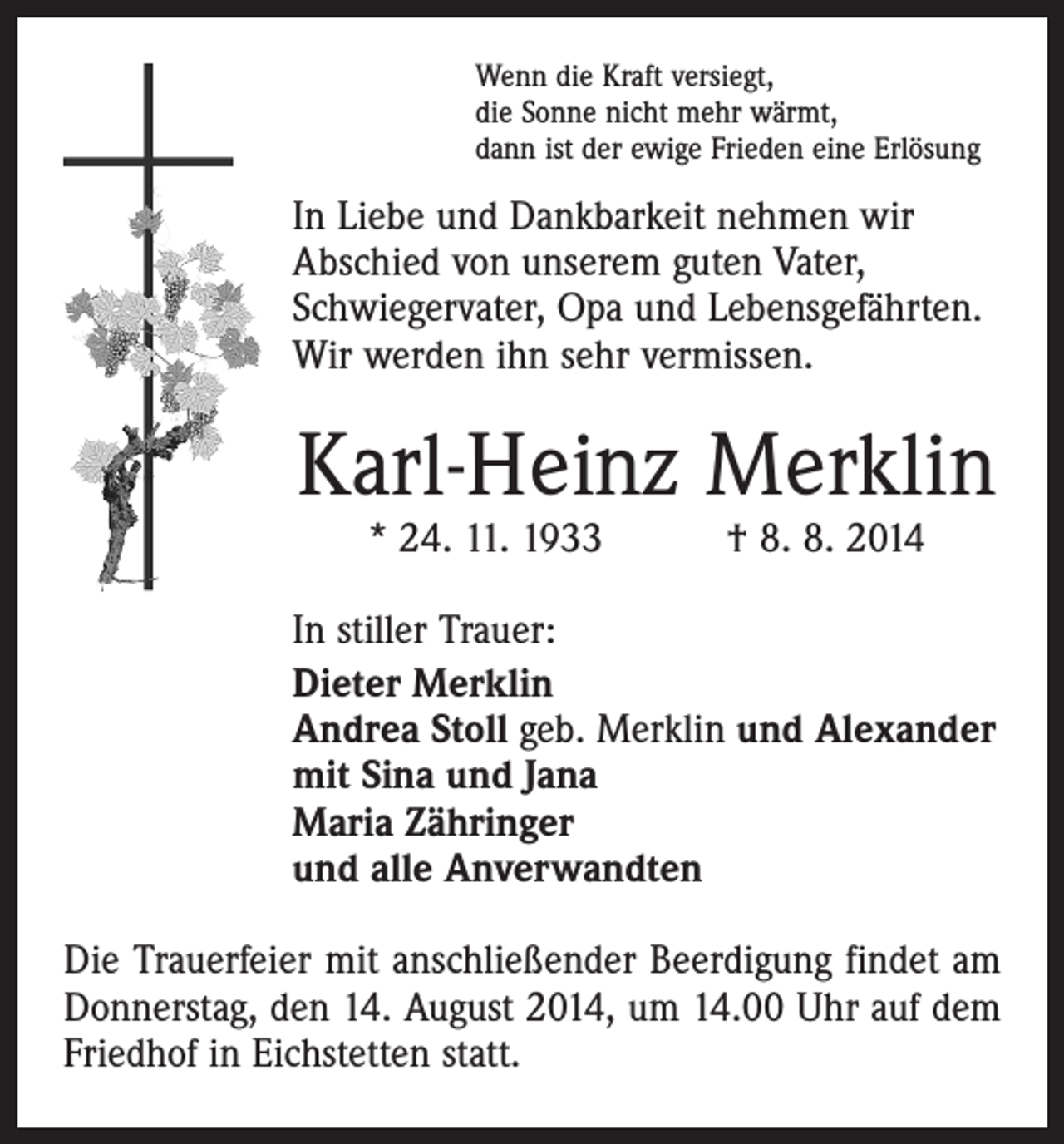 <p>Wenn die Kraft versiegt,<br />die Sonne nicht mehr wärmt,<br />dann ist der ewige Frieden eine Erlösung</p><p>In Liebe und Dankbarkeit nehmen wir<br />Abschied von unserem guten Vater,<br />Schwiegervater, Opa und Lebensgefährten.<br />Wir werden ihn sehr vermissen.</p><p>Karl-Heinz Merklin<br />* 24. 11. 1933 † 8. 8. 2014</p><p>In stiller Trauer:<br />Dieter Merklin<br />Andrea Stoll geb. Merklin und Alexander<br />mit Sina und Jana<br />Maria Zähringer<br />und alle Anverwandten<br />Die Trauerfeier mit anschließender Beerdigung findet am<br />Donnerstag, den 14. August 2014, um 14.00 Uhr auf dem<br />Friedhof in Eichstetten statt.</p>