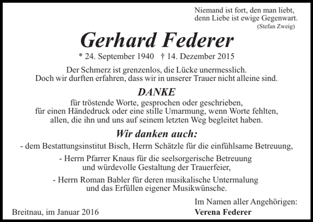 <p>Niemand ist fort, den man liebt,<br />denn Liebe ist ewige Gegenwart.</p><p>Gerhard Federer</p><p>(Stefan Zweig)</p><p>* 24. September 1940 † 14. Dezember 2015<br />Der Schmerz ist grenzenlos, die Lücke unermesslich.<br />Doch wir durften erfahren, dass wir in unserer Trauer nicht alleine sind.</p><p>DANKE</p><p>für tröstende Worte, gesprochen oder geschrieben,<br />für einen Händedruck oder eine stille Umarmung, wenn Worte fehlten,<br />allen, die ihn und uns auf seinem letzten Weg begleitet haben.</p><p>Wir danken auch:<br />- dem Bestattungsinstitut Bisch, Herrn Schätzle für die einfühlsame Betreuung,<br />- Herrn Pfarrer Knaus für die seelsorgerische Betreuung<br />und würdevolle Gestaltung der Trauerfeier,<br />- Herrn Roman Babler für deren musikalische Untermalung<br />und das Erfüllen eigener Musikwünsche.<br />Breitnau, im Januar 2016</p><p>Im Namen aller Angehörigen:<br />Verena Federer</p>