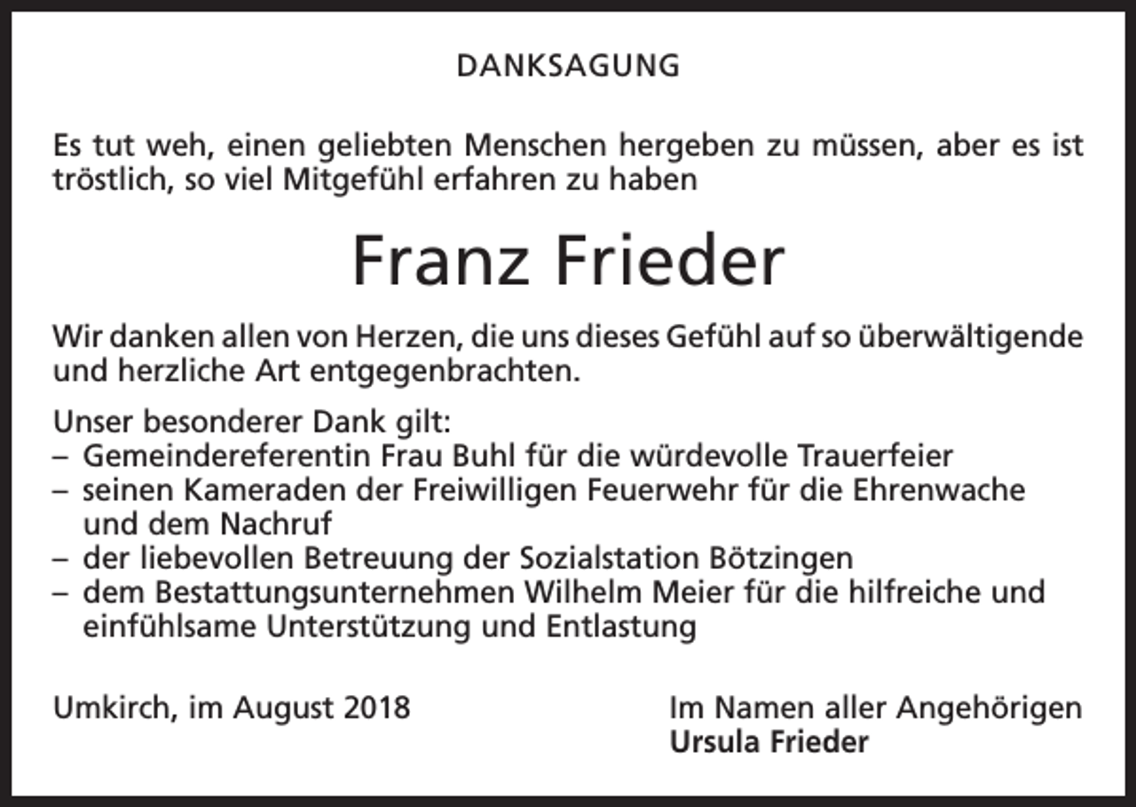 <p>DANKSAGUNG<br />Es tut weh, einen geliebten Menschen hergeben zu müssen, aber es ist<br />tröstlich, so viel Mitgefühl erfahren zu haben</p><p>Franz Frieder<br />Wir danken allen von Herzen, die uns dieses Gefühl auf so ü<br />­ berwältigende<br />und herzliche Art entgegenbrachten.<br />Unser besonderer Dank gilt:<br />– Gemeindereferentin Frau Buhl für die würdevolle Trauerfeier<br />– seinen Kameraden der Freiwilligen Feuerwehr für die Ehrenwache<br />und dem Nachruf<br />– der liebevollen Betreuung der Sozialstation Bötzingen<br />– dem Bestattungsunternehmen Wilhelm Meier für die hilfreiche und<br />einfühlsame Unterstützung und Entlastung<br />Umkirch, im August 2018 Im Namen aller Angehörigen<br />Ursula Frieder</p>