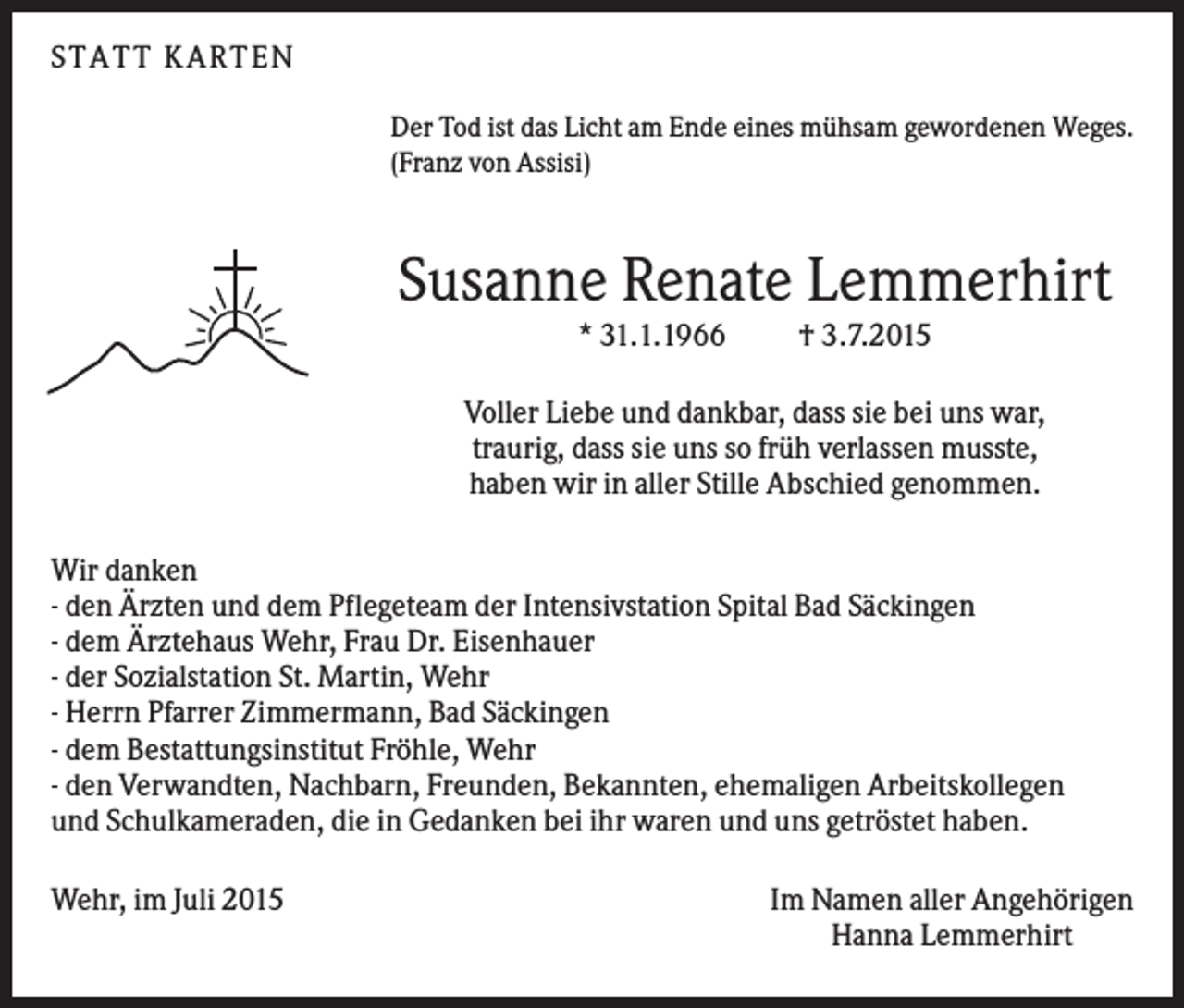 <p>S TA TT K A RTEN<br />Der Tod ist das Licht am Ende eines mühsam gewordenen Weges.<br />(Franz von Assisi)</p><p>Susanne Renate Lemmerhirt<br />* 31.1.1966</p><p>† 3.7.2015</p><p>Voller Liebe und dankbar, dass sie bei uns war,<br />traurig, dass sie uns so früh verlassen musste,<br />haben wir in aller Stille Abschied genommen.<br />Wir danken<br />- den Ärzten und dem Pflegeteam der Intensivstation Spital Bad Säckingen<br />- dem Ärztehaus Wehr, Frau Dr. Eisenhauer<br />- der Sozialstation St. Martin, Wehr<br />- Herrn Pfarrer Zimmermann, Bad Säckingen<br />- dem Bestattungsinstitut Fröhle, Wehr<br />- den Verwandten, Nachbarn, Freunden, Bekannten, ehemaligen Arbeitskollegen<br />und Schulkameraden, die in Gedanken bei ihr waren und uns getröstet haben.<br />Wehr, im Juli 2015</p><p>Im Namen aller Angehörigen<br />Hanna Lemmerhirt</p>