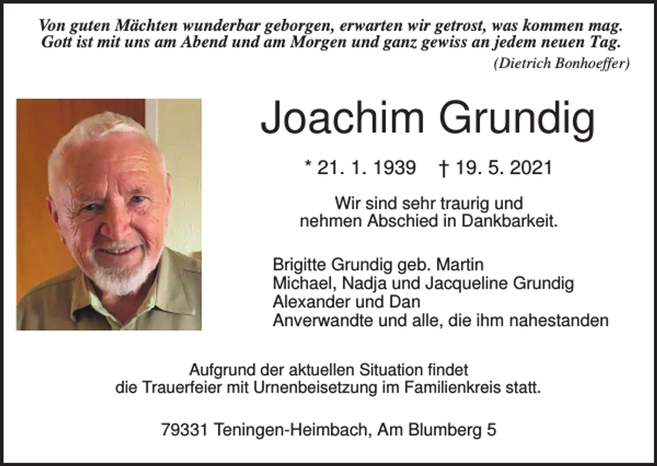 <p>Von guten Mächten wunderbar geborgen, erwarten wir getrost, was kommen mag.<br />Gott ist mit uns am Abend und am Morgen und ganz gewiss an jedem neuen Tag.<br />(Dietrich Bonhoeffer)</p><p>Joachim Grundig<br />* 21. 1. 1939</p><p>† 19. 5. 2021</p><p>Wir sind sehr traurig und<br />nehmen Abschied in Dankbarkeit.<br />Brigitte Grundig geb. Martin<br />Michael, Nadja und Jacqueline Grundig<br />Alexander und Dan<br />Anverwandte und alle, die ihm nahestanden<br />Aufgrund der aktuellen Situation findet<br />die Trauerfeier mit Urnenbeisetzung im Familienkreis statt.</p><p>79331 Teningen-Heimbach, Am Blumberg 5</p>