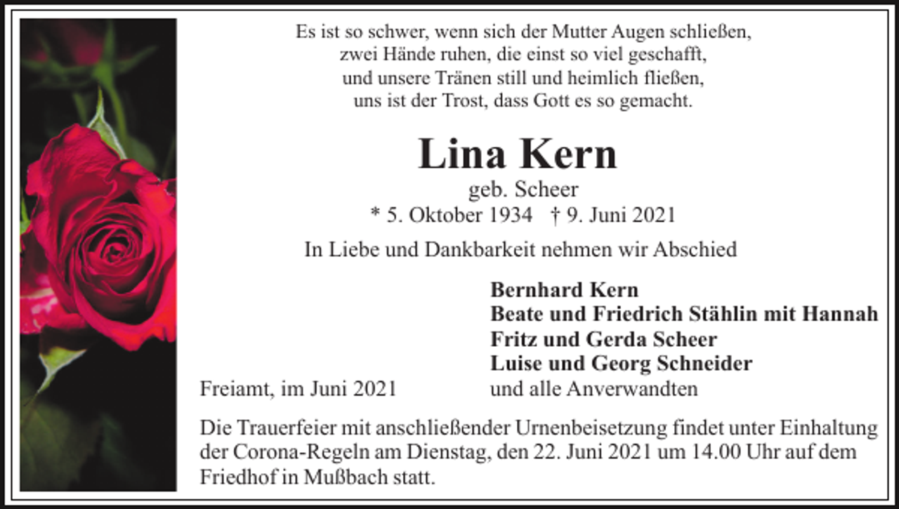 <p>Es ist so schwer, wenn sich der Mutter Augen schließen,<br />zwei Hände ruhen, die einst so viel geschafft,<br />und unsere Tränen still und heimlich fließen,<br />uns ist der Trost, dass Gott es so gemacht.</p><p>Lina Kern<br />geb. Scheer</p><p>* 5. Oktober 1934 † 9. Juni 2021<br />In Liebe und Dankbarkeit nehmen wir Abschied</p><p>Freiamt, im Juni 2021</p><p>Bernhard Kern<br />Beate und Friedrich Stählin mit Hannah<br />Fritz und Gerda Scheer<br />Luise und Georg Schneider<br />und alle Anverwandten</p><p>Die Trauerfeier mit anschließender Urnenbeisetzung findet unter Einhaltung<br />der Corona-Regeln am Dienstag, den 22. Juni 2021 um 14.00 Uhr auf dem<br />Friedhof in Mußbach statt.</p>