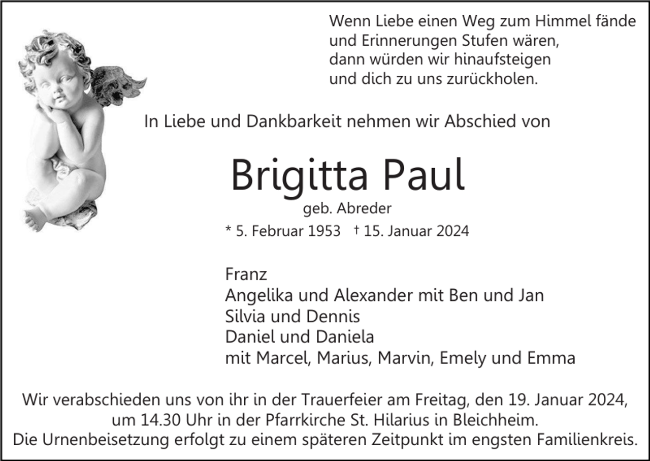 <p>Wenn Liebe einen Weg zum Himmel fände<br />und Erinnerungen Stufen wären,<br />dann würden wir hinaufsteigen<br />und dich zu uns zurückholen.</p><p>In Liebe und Dankbarkeit nehmen wir Abschied von</p><p>Brigitta Paul</p><p>geb. Abreder<br />* 5. Februar 1953 † 15. Januar 2024</p><p>Franz<br />Angelika und Alexander mit Ben und Jan<br />Silvia und Dennis<br />Daniel und Daniela<br />mit Marcel, Marius, Marvin, Emely und Emma<br />Wir verabschieden uns von ihr in der Trauerfeier am Freitag, den 19. Januar 2024,<br />um 14.30 Uhr in der Pfarrkirche St. Hilarius in Bleichheim.<br />Die Urnenbeisetzung erfolgt zu einem späteren Zeitpunkt im engsten Familienkreis.</p>