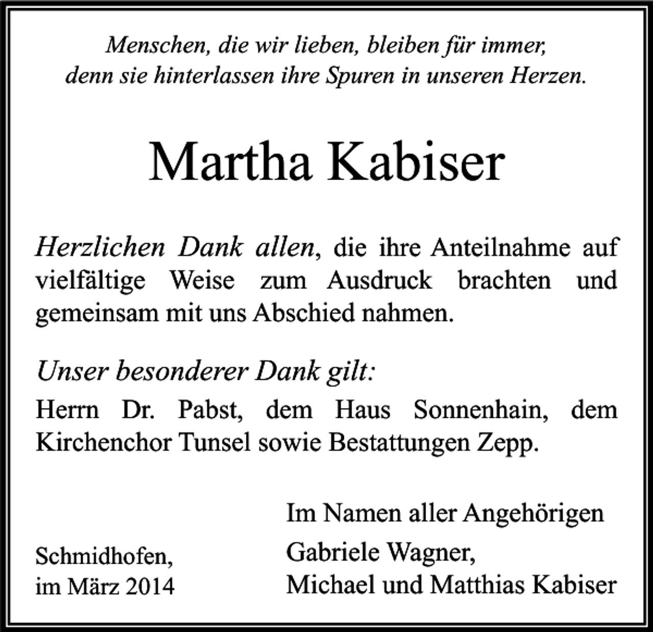 <p>Menschen, die wir lieben, bleiben für immer,<br />denn sie hinterlassen ihre Spuren in unseren Herzen.</p><p>Martha Kabiser<br />Herzlichen Dank allen, die ihre Anteilnahme auf</p><p>vielfältige Weise zum Ausdruck brachten und<br />gemeinsam mit uns Abschied nahmen.</p><p>Unser besonderer Dank gilt:<br />Herrn Dr. Pabst, dem Haus Sonnenhain, dem<br />Kirchenchor Tunsel sowie Bestattungen Zepp.</p><p>Schmidhofen,<br />im März 2014</p><p>Im Namen aller Angehörigen<br />Gabriele Wagner,<br />Michael und Matthias Kabiser</p>