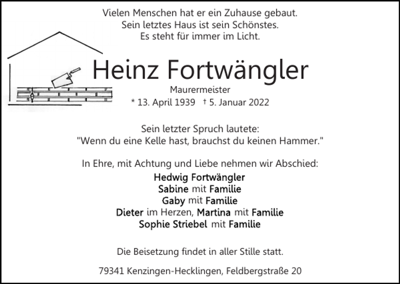 <p>Vielen Menschen hat er ein Zuhause gebaut.<br />Sein letztes Haus ist sein Schönstes.<br />Es steht für immer im Licht.</p><p>Heinz Fortwängler<br />Maurermeister<br />* 13. April 1939 † 5. Januar 2022</p><p>Sein letzter Spruch lautete:<br />"Wenn du eine Kelle hast, brauchst du keinen Hammer."<br />In Ehre, mit Achtung und Liebe nehmen wir Abschied:<br />mit<br />mit<br />im Herzen,</p><p>mit<br />mit</p><p>Die Beisetzung findet in aller Stille statt.<br />79341 Kenzingen-Hecklingen, Feldbergstraße 20</p>
