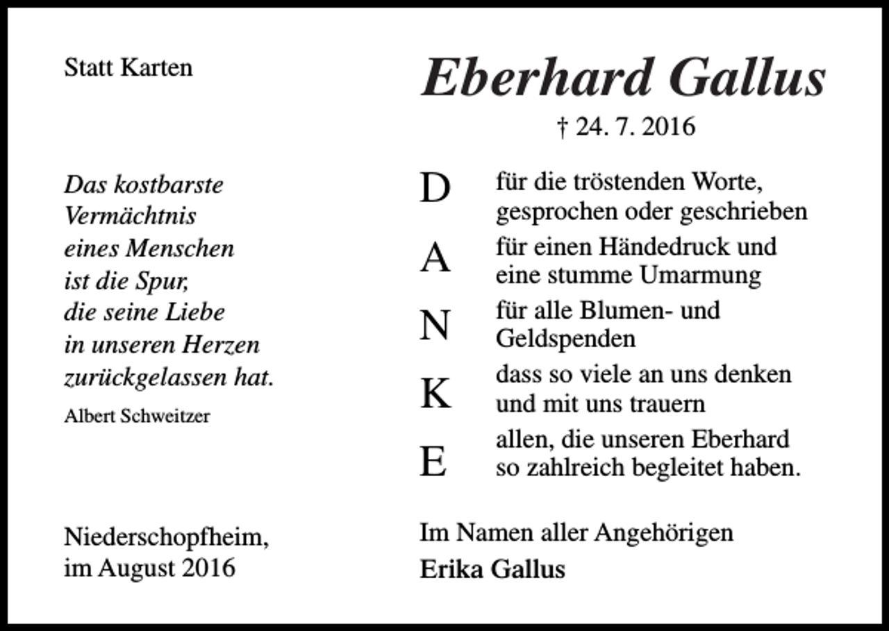 <p>Statt Karten</p><p>Eberhard Gallus<br />† 24. 7. 2016</p><p>Das kostbarste<br />Vermächtnis<br />eines Menschen<br />ist die Spur,<br />die seine Liebe<br />in unseren Herzen<br />zurückgelassen hat.<br />Albert Schweitzer</p><p>D<br />A<br />N<br />K<br />E</p><p>Niederschopfheim,<br />im August 2016</p><p>für die tröstenden Worte,<br />gesprochen oder geschrieben<br />für einen Händedruck und<br />eine stumme Umarmung<br />für alle Blumen- und<br />Geldspenden<br />dass so viele an uns denken<br />und mit uns trauern<br />allen, die unseren Eberhard<br />so zahlreich begleitet haben.</p><p>Im Namen aller Angehörigen<br />Erika Gallus</p>