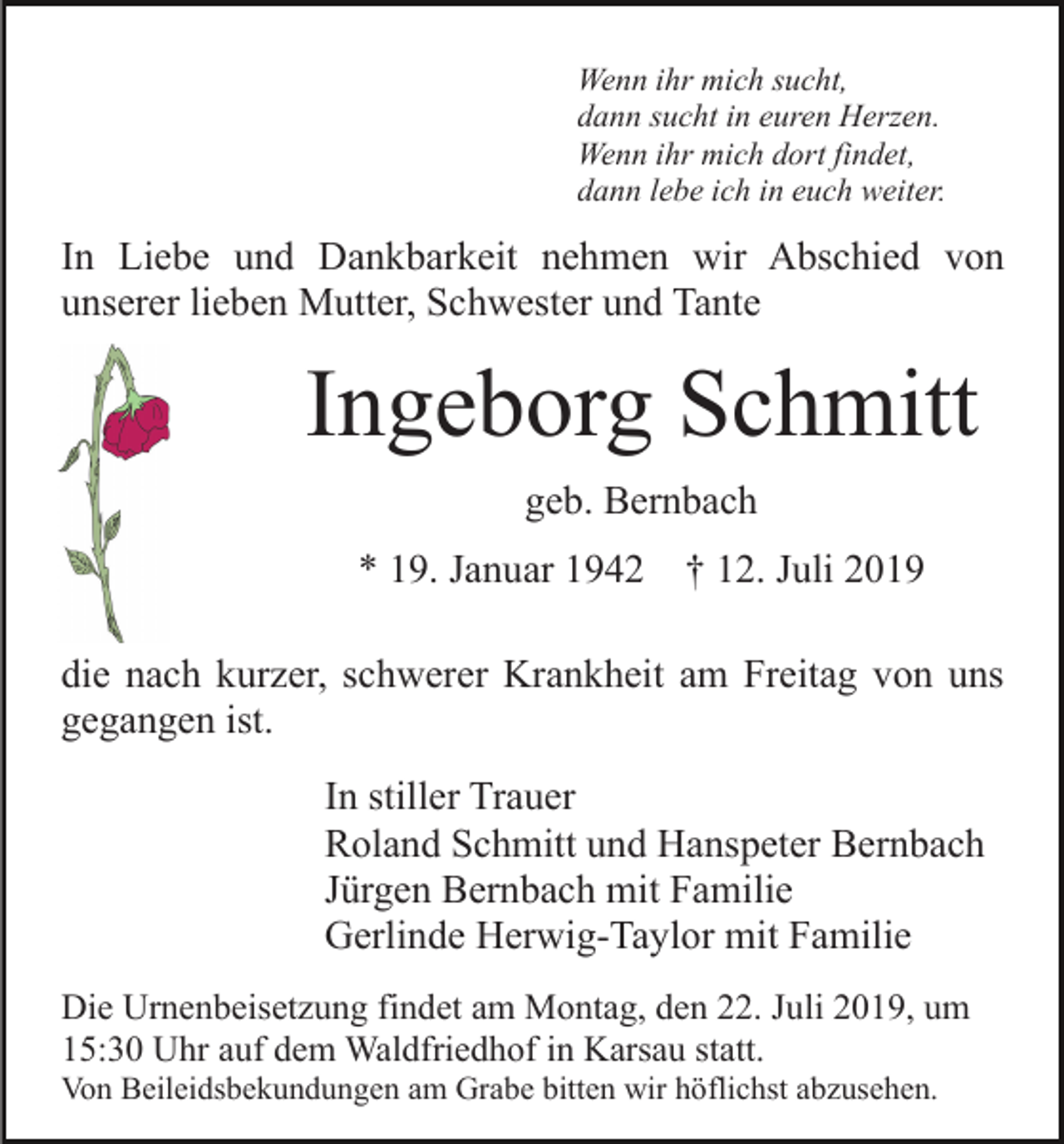 <p>Wenn ihr mich sucht,<br />dann sucht in euren Herzen.<br />Wenn ihr mich dort findet,<br />dann lebe ich in euch weiter.</p><p>In Liebe und Dankbarkeit nehmen wir Abschied von<br />unserer lieben Mutter, Schwester und Tante</p><p>Ingeborg Schmitt<br />geb. Bernbach<br />* 19. Januar 1942</p><p>† 12. Juli 2019</p><p>die nach kurzer, schwerer Krankheit am Freitag von uns<br />gegangen ist.<br />In stiller Trauer<br />Roland Schmitt und Hanspeter Bernbach<br />Jürgen Bernbach mit Familie<br />Gerlinde Herwig-Taylor mit Familie<br />Die Urnenbeisetzung findet am Montag, den 22. Juli 2019, um<br />15:30 Uhr auf dem Waldfriedhof in Karsau statt.<br />Von Beileidsbekundungen am Grabe bitten wir höflichst abzusehen.</p>