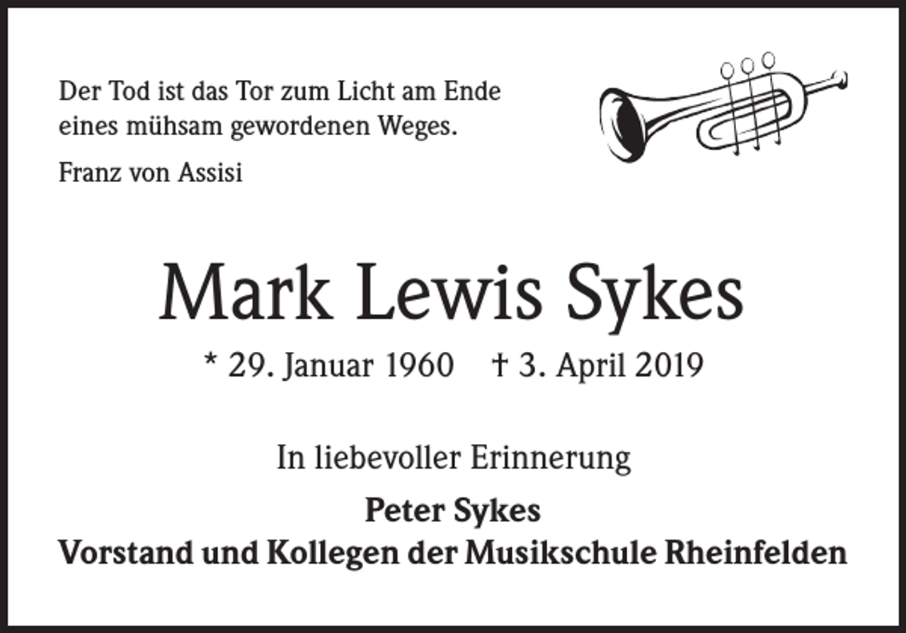 <p>Der Tod ist das Tor zum Licht am Ende<br />eines mühsam gewordenen Weges.<br />Franz von Assisi</p><p>Mark Lewis Sykes<br />* 29. Januar 1960 † 3. April 2019<br />In liebevoller Erinnerung<br />Peter Sykes<br />Vorstand und Kollegen der Musikschule Rheinfelden</p>