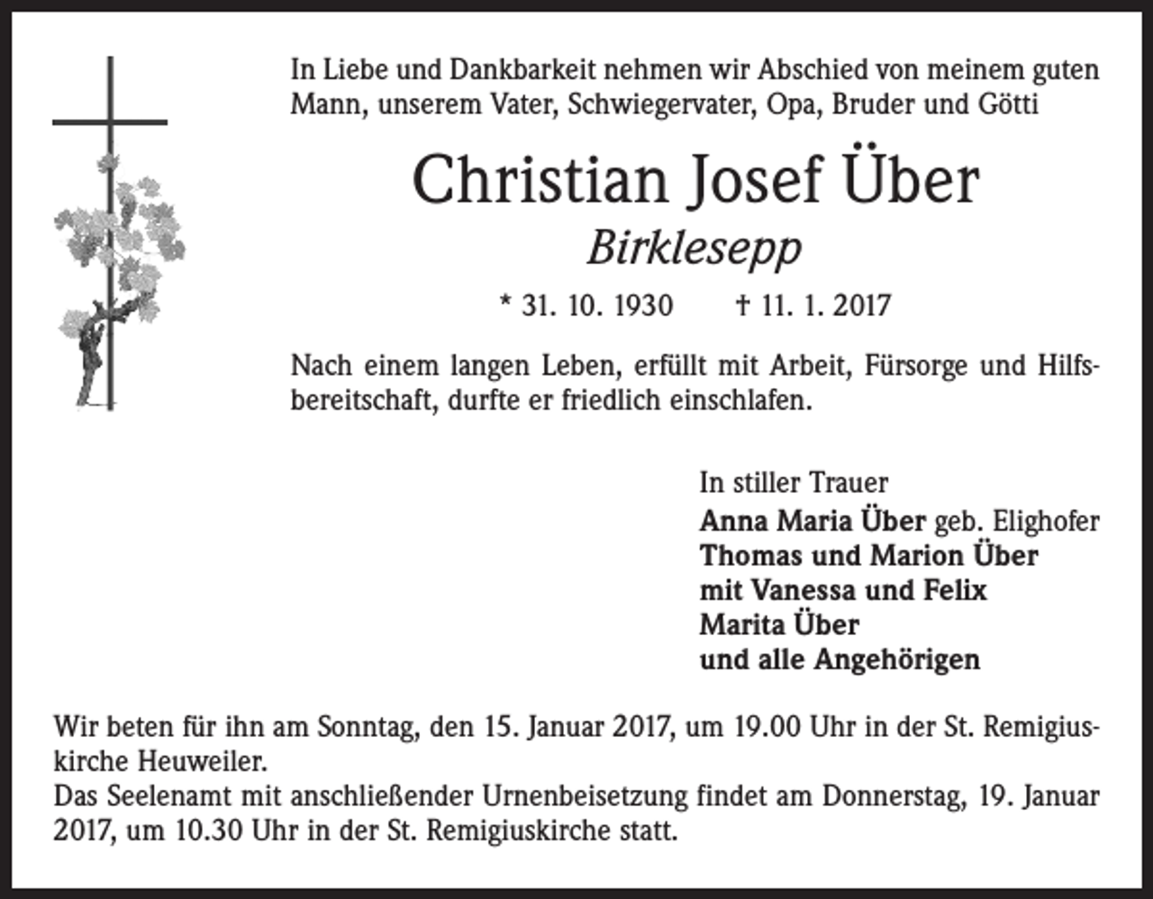<p>In Liebe und Dankbarkeit nehmen wir Abschied von meinem guten<br />Mann, unserem Vater, Schwiegervater, Opa, Bruder und Götti</p><p>Christian Josef Über<br />Birklesepp</p><p>* 31. 10. 1930 † 11. 1. 2017<br />Nach einem langen Leben, erfüllt mit Arbeit, Fürsorge und Hilfs­<br />bereitschaft, durfte er friedlich einschlafen.<br />In stiller Trauer<br />Anna Maria Über geb. Elighofer<br />Thomas und Marion Über<br />mit Vanessa und Felix<br />Marita Über<br />und alle Angehörigen<br />Wir beten für ihn am Sonntag, den 15. Januar 2017, um 19.00 Uhr in der St. Remigius­<br />kirche Heuweiler.<br />Das Seelenamt mit anschließender Urnenbeisetzung findet am Donnerstag, 19. Januar<br />2017, um 10.30 Uhr in der St. Remigiuskirche statt.</p>