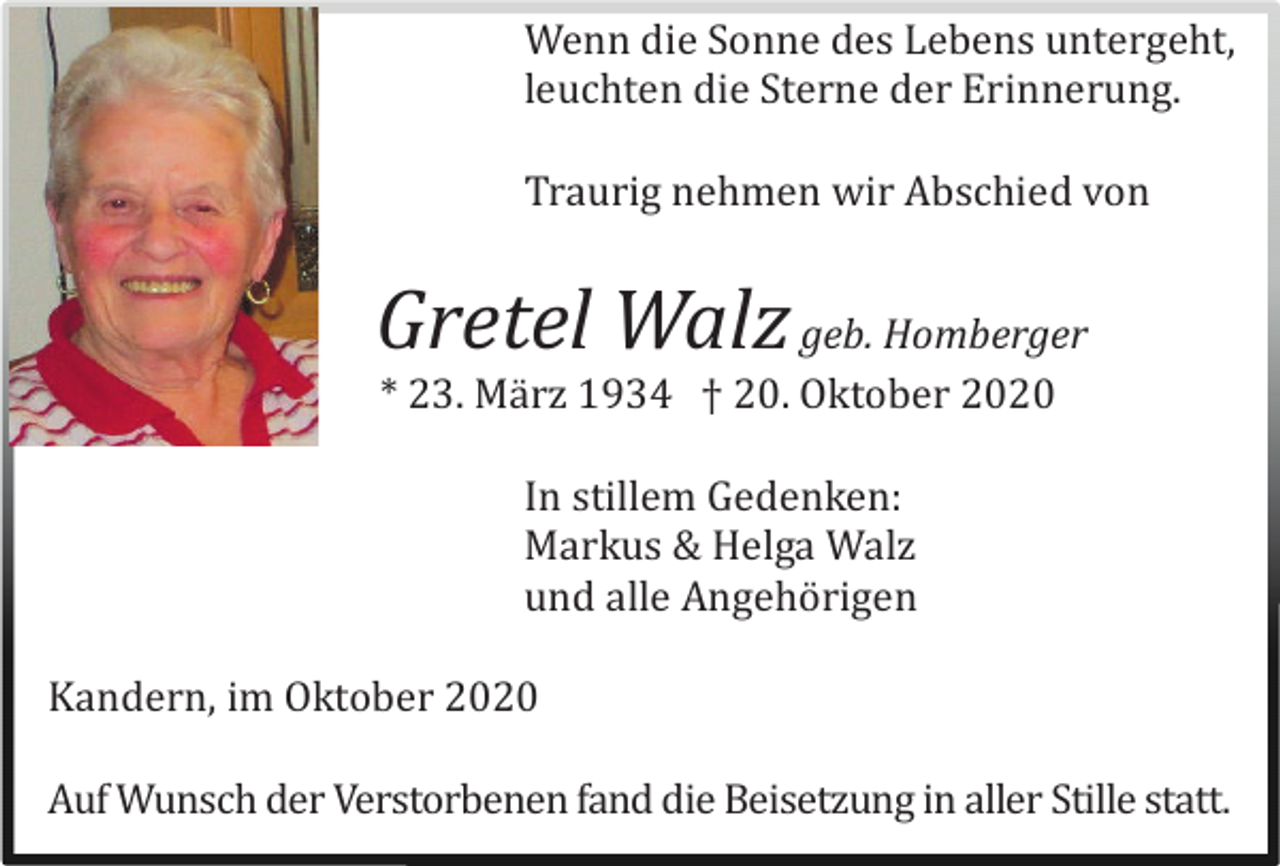 <p>Wenn die Sonne des Lebens untergeht,<br />leuchten die Sterne der Erinnerung.<br />Traurig nehmen wir Abschied von</p><p>Gretel Walz geb. Homberger<br />* 23. März 1934 † 20. Oktober 2020<br />In stillem Gedenken:<br />Markus &amp; Helga Walz<br />und alle Angehörigen<br />Kandern, im Oktober 2020<br />Auf Wunsch der Verstorbenen fand die Beisetzung in aller Stille statt.</p>