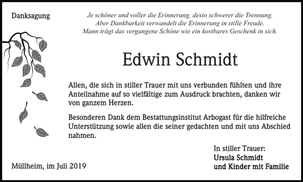 <p>Danksagung</p><p>Je schöner und voller die Erinnerung, desto schwerer die Trennung.<br />Aber Dankbarkeit verwandelt die Erinnerung in stille Freude.<br />Mann trägt das vergangene Schöne wie ein kostbares Geschenk in sich.</p><p>Edwin Schmidt<br />Allen, die sich in stiller Trauer mit uns verbunden fühlten und ihre<br />Anteilnahme auf so vielfältige zum Ausdruck brachten, danken wir<br />von ganzem Herzen.<br />Besonderen Dank dem Bestattungsinstitut Arbogast für die hilfreiche<br />Unterstützung sowie allen die seiner gedachten und mit uns Abschied<br />nahmen.<br />In stiller Trauer:<br />Müllheim, im Juli 2019</p>