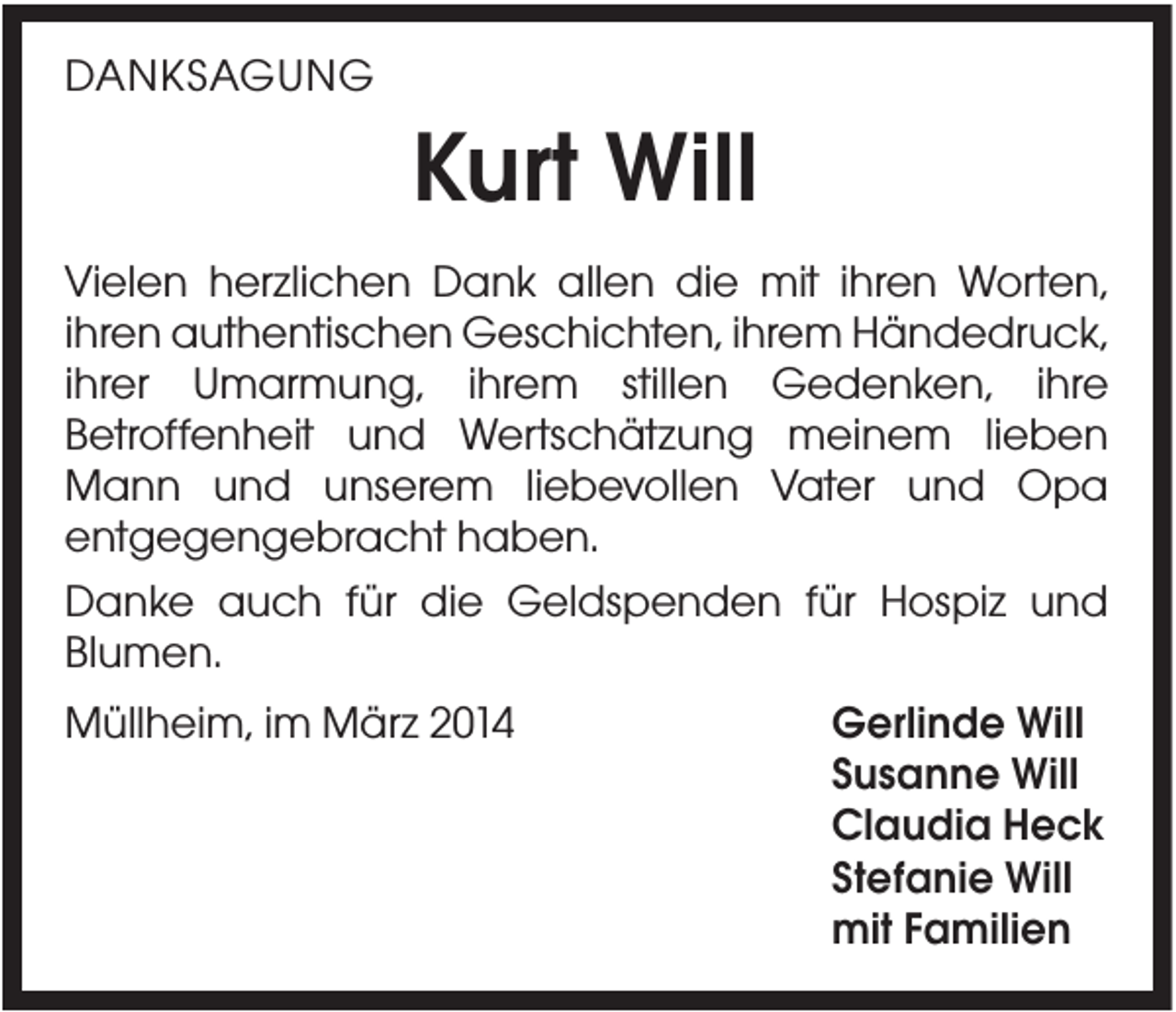 <p>DANKSAGUNG</p><p>Kurt Will<br />Vielen herzlichen Dank allen die mit ihren Worten,<br />ihren authentischen Geschichten, ihrem Händedruck,<br />ihrer Umarmung, ihrem stillen Gedenken, ihre<br />Betroffenheit und Wertschätzung meinem lieben<br />Mann und unserem liebevollen Vater und Opa<br />entgegengebracht haben.<br />Danke auch für die Geldspenden für Hospiz und<br />Blumen.<br />Müllheim, im März 2014</p><p>Gerlinde Will<br />Susanne Will<br />Claudia Heck<br />Stefanie Will<br />mit Familien</p>