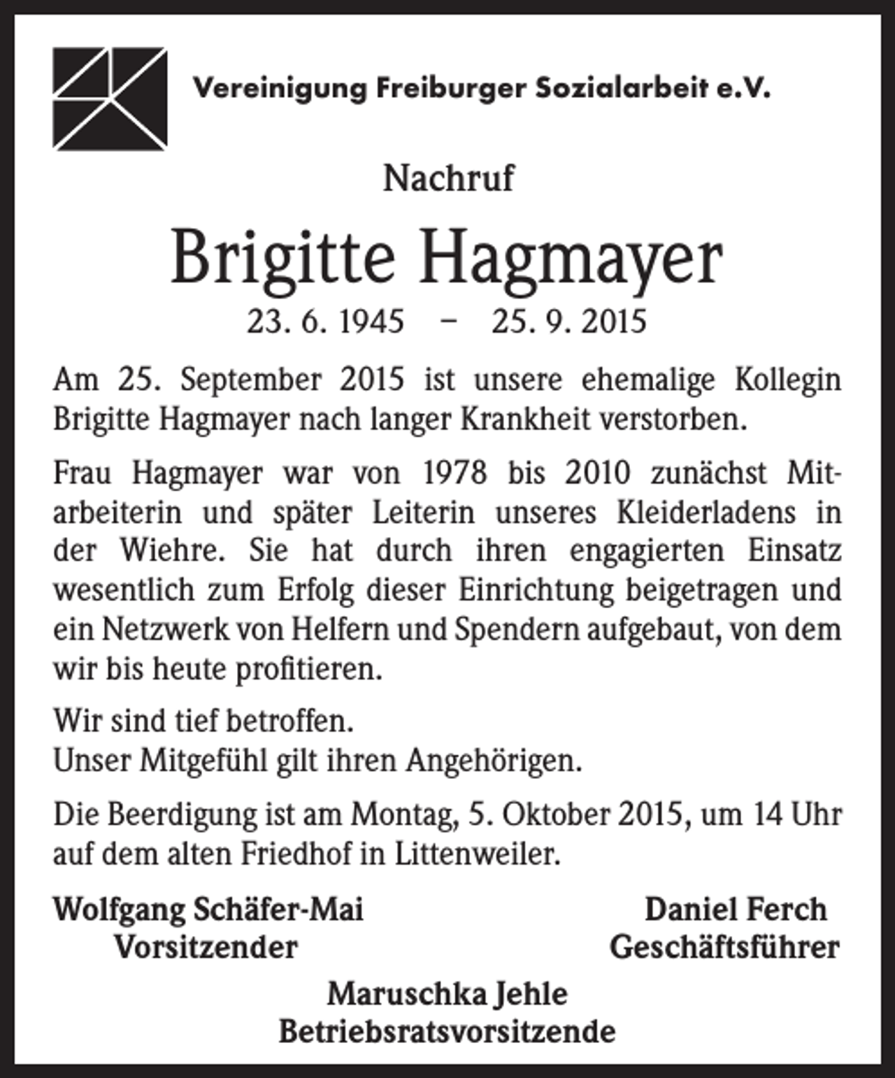 <p>Vereinigung Freiburger Sozialarbeit e.V.</p><p>Nachruf</p><p>Brigitte Hagmayer<br />23. 6. 1945 – 25. 9. 2015</p><p>Am 25. September 2015 ist unsere ehemalige Kollegin<br />Brigitte Hagmayer nach langer Krankheit verstorben.<br />Frau Hagmayer war von 1978 bis 2010 zunächst Mitarbeiterin und später Leiterin unseres Kleiderladens in<br />der Wiehre. Sie hat durch ihren engagierten Einsatz<br />wesentlich zum Erfolg dieser Einrichtung beigetragen und<br />ein Netzwerk von Helfern und Spendern aufgebaut, von dem<br />wir bis heute profitieren.<br />Wir sind tief betroffen.<br />Unser Mitgefühl gilt ihren Angehörigen.<br />Die Beerdigung ist am Montag, 5. Oktober 2015, um 14 Uhr<br />auf dem alten Friedhof in Littenweiler.<br />Wolfgang Schäfer-Mai<br />Daniel Ferch<br />Vorsitzender<br />Geschäftsführer<br />Maruschka Jehle<br />Betriebsratsvorsitzende</p>