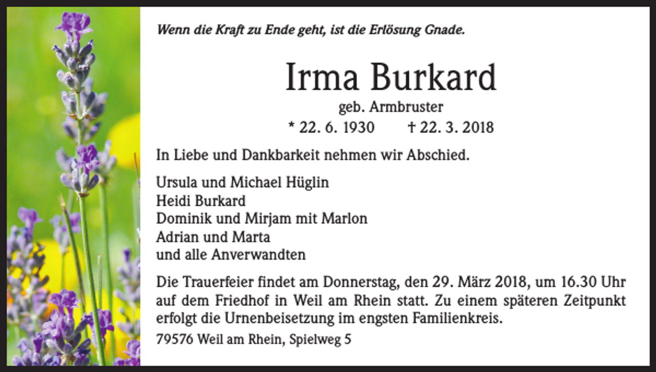 <p>Wenn die Kraft zu Ende geht, ist die Erlösung Gnade.</p><p>Irma Burkard<br />geb. Armbruster<br />* 22. 6. 1930 † 22. 3. 2018</p><p>In Liebe und Dankbarkeit nehmen wir Abschied.<br />Ursula und Michael Hüglin<br />Heidi Burkard<br />Dominik und Mirjam mit Marlon<br />Adrian und Marta<br />und alle Anverwandten<br />Die Trauerfeier findet am Donnerstag, den 29. März 2018, um 16.30 Uhr<br />auf dem Friedhof in Weil am Rhein statt. Zu einem späteren Zeitpunkt<br />erfolgt die Urnenbeisetzung im engsten Familienkreis.<br />79576 Weil am Rhein, Spielweg 5</p>