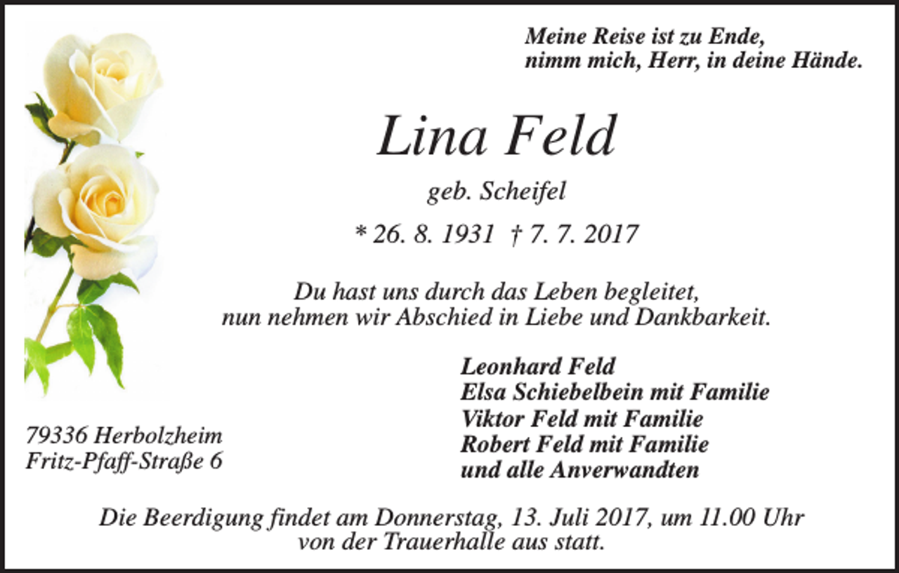 <p>Meine Reise ist zu Ende,<br />nimm mich, Herr, in deine Hände.</p><p>Lina Feld<br />geb. Scheifel<br />* 26. 8. 1931 † 7. 7. 2017<br />Du hast uns durch das Leben begleitet,<br />nun nehmen wir Abschied in Liebe und Dankbarkeit.</p><p>79336 Herbolzheim<br />Fritz-Pfaff-Straße 6</p><p>Leonhard Feld<br />Elsa Schiebelbein mit Familie<br />Viktor Feld mit Familie<br />Robert Feld mit Familie<br />und alle Anverwandten</p><p>Die Beerdigung findet am Donnerstag, 13. Juli 2017, um 11.00 Uhr<br />von der Trauerhalle aus statt.</p>
