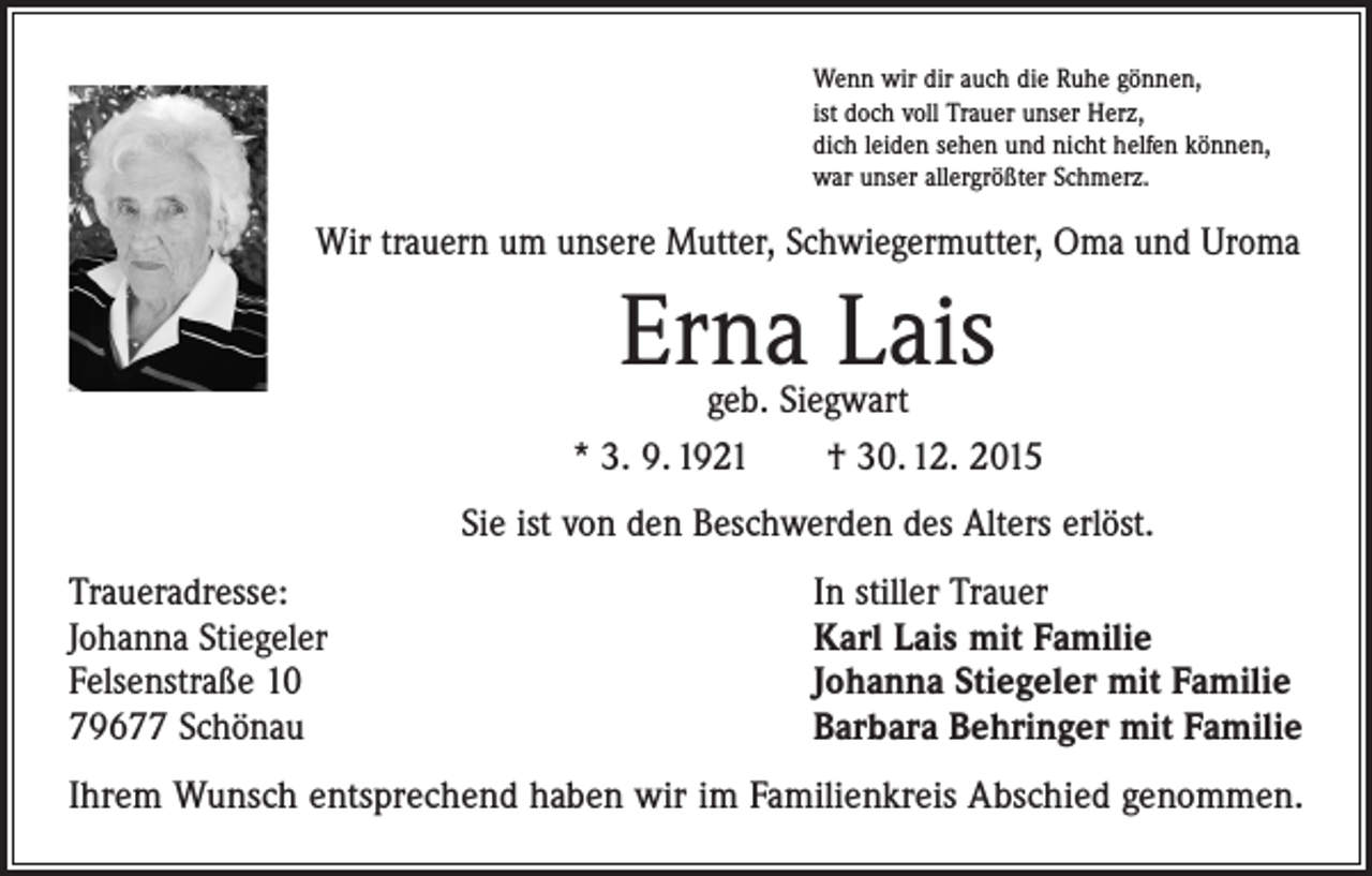 <p>Wenn wir dir auch die Ruhe gönnen,<br />ist doch voll Trauer unser Herz,<br />dich leiden sehen und nicht helfen können,<br />war unser allergrößter Schmerz.</p><p>Wir trauern um unsere Mutter, Schwiegermutter, Oma und Uroma</p><p>Erna Lais</p><p>geb. Siegwart<br />* 3. 9. 1921 † 30. 12. 2015<br />Sie ist von den Beschwerden des Alters erlöst.<br />Traueradresse:<br />Johanna Stiegeler<br />Felsenstraße 10<br />79677 Schönau</p><p>In stiller Trauer<br />Karl Lais mit Familie<br />Johanna Stiegeler mit Familie<br />Barbara Behringer mit Familie</p><p>Ihrem Wunsch entsprechend haben wir im Familienkreis Abschied genommen.</p>