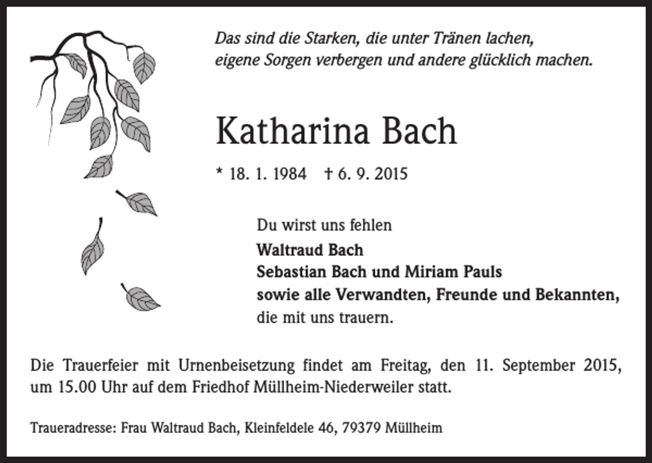 <p>Das sind die Starken, die unter Tränen lachen,<br />eigene Sorgen verbergen und andere glücklich machen.</p><p>Katharina Bach<br />* 18. 1. 1984 † 6. 9. 2015<br />Du wirst uns fehlen<br />Waltraud Bach<br />Sebastian Bach und Miriam Pauls<br />sowie alle Verwandten, Freunde und Bekannten,<br />die mit uns trauern.<br />Die Trauerfeier mit Urnenbeisetzung findet am Freitag, den 11. September 2015,<br />um 15.00 Uhr auf dem Friedhof Müllheim-Niederweiler statt.<br />Traueradresse: Frau Waltraud Bach, Kleinfeldele 46, 79379 Müllheim</p>