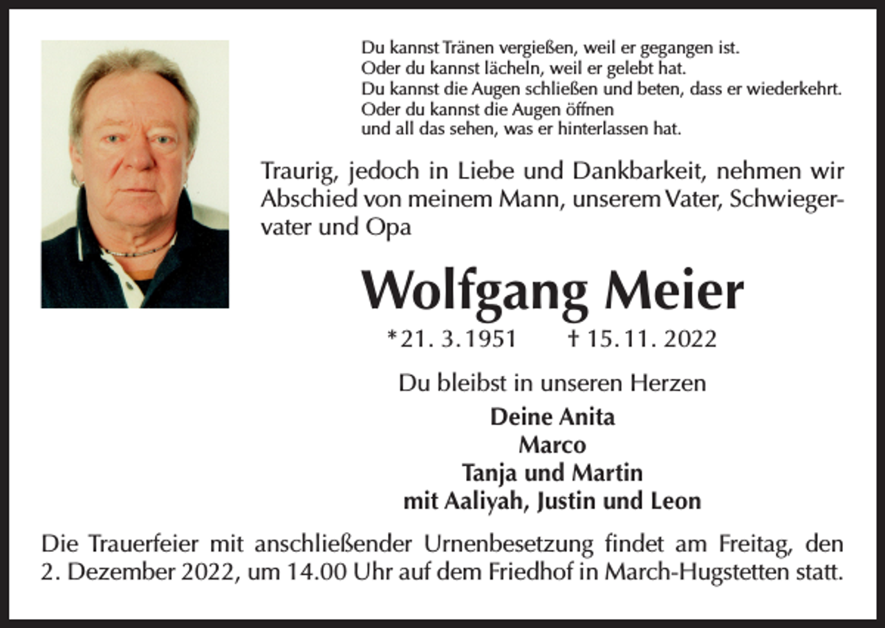 <p>Du kannst Tränen vergießen, weil er gegangen ist.<br />Oder du kannst lächeln, weil er gelebt hat.<br />Du kannst die Augen schließen und beten, dass er wiederkehrt.<br />Oder du kannst die Augen öffnen<br />und all das sehen, was er hinterlassen hat.</p><p>Traurig, jedoch in Liebe und Dankbarkeit, nehmen wir<br />Abschied von meinem Mann, unserem Vater, Schwiegervater und Opa</p><p>Wolfgang Meier<br />* 21. 3. 1951 † 15. 11. 2022<br />Du bleibst in unseren Herzen<br />Deine Anita<br />Marco<br />Tanja und Martin<br />mit Aaliyah, Justin und Leon<br />Die Trauerfeier mit anschließender Urnenbesetzung findet am Freitag, den<br />2. Dezember 2022, um 14.00 Uhr auf dem Friedhof in March-Hugstetten statt.</p>