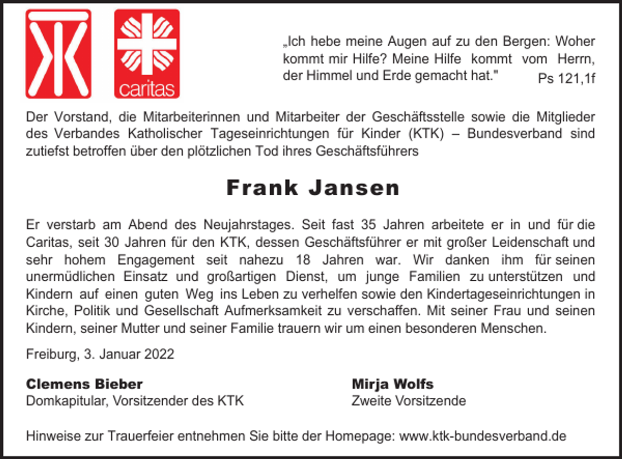 <p>„Ich hebe meine Augen auf zu den Bergen: Woher<br />kommt mir Hilfe? Meine Hilfe kommt vom Herrn,<br />der Himmel und Erde gemacht hat."<br />Ps 121,1f<br />Der Vorstand, die Mitarbeiterinnen und Mitarbeiter der Geschäftsstelle sowie die Mitglieder<br />des Verbandes Katholischer Tageseinrichtungen für Kinder (KTK) – Bundesverband sind<br />zutiefst betroffen über den plötzlichen Tod ihres Geschäftsführers</p><p>Frank Jansen<br />Er verstarb am Abend des Neujahrstages. Seit fast 35 Jahren arbeitete er in und für die<br />Caritas, seit 30 Jahren für den KTK, dessen Geschäftsführer er mit großer Leidenschaft und<br />sehr hohem Engagement seit nahezu 18 Jahren war. Wir danken ihm für seinen<br />unermüdlichen Einsatz und großartigen Dienst, um junge Familien zu unterstützen und<br />Kindern auf einen guten Weg ins Leben zu verhelfen sowie den Kindertageseinrichtungen in<br />Kirche, Politik und Gesellschaft Aufmerksamkeit zu verschaffen. Mit seiner Frau und seinen<br />Kindern, seiner Mutter und seiner Familie trauern wir um einen besonderen Menschen.<br />Freiburg, 3. Januar 2022<br />Clemens Bieber<br />Domkapitular, Vorsitzender des KTK</p><p>Mirja Wolfs<br />Zweite Vorsitzende</p><p>Hinweise zur Trauerfeier entnehmen Sie bitte der Homepage: www.ktk-bundesverband.de</p>