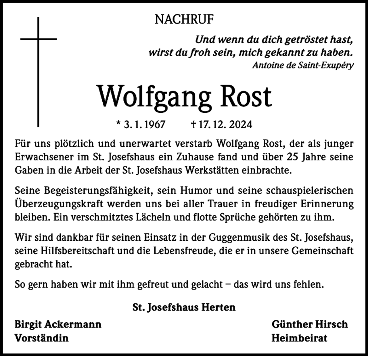 <p>NACHRUF<br />Und wenn du dich getröstet hast,<br />wirst du froh sein, mich gekannt zu haben.<br />Antoine de Saint-Exupéry</p><p>Wolfgang Rost<br />* 3. 1. 1967</p><p>† 17. 12. 2024</p><p>Für uns plötzlich und unerwartet verstarb Wolfgang Rost, der als junger<br />Erwachsener im St. Josefshaus ein Zuhause fand und über 25 Jahre seine<br />Gaben in die Arbeit der St. Josefshaus Werkstätten einbrachte.<br />Seine Begeisterungsfähigkeit, sein Humor und seine schauspielerischen<br />Überzeugungskraft werden uns bei aller Trauer in freudiger Erinnerung<br />bleiben. Ein verschmitztes Lächeln und flotte Sprüche gehörten zu ihm.<br />Wir sind dankbar für seinen Einsatz in der Guggenmusik des St. Josefshaus,<br />seine Hilfsbereitschaft und die Lebensfreude, die er in unsere Gemeinschaft<br />gebracht hat.<br />So gern haben wir mit ihm gefreut und gelacht – das wird uns fehlen.<br />St. Josefshaus Herten<br />Birgit Ackermann<br />Günther Hirsch<br />Vorständin Heimbeirat</p>