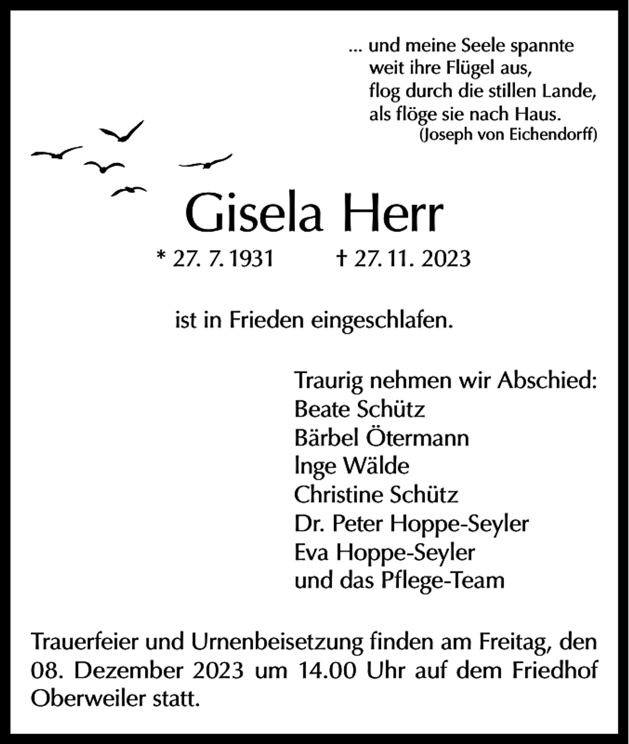 <p>... und meine Seele spannte<br />weit ihre Flügel aus,<br />flog durch die stillen Lande,<br />als flöge sie nach Haus.</p><p>(Joseph von Eichendorff)</p><p>Gisela Herr</p><p>* 27. 7. 1931</p><p>† 27. 11. 2023</p><p>ist in Frieden eingeschlafen.<br />Traurig nehmen wir Abschied:<br />Beate Schütz<br />Bärbel Ötermann<br />lnge Wälde<br />Christine Schütz<br />Dr. Peter Hoppe-Seyler<br />Eva Hoppe-Seyler<br />und das Pflege-Team<br />Trauerfeier und Urnenbeisetzung finden am Freitag, den<br />08. Dezember 2023 um 14.00 Uhr auf dem Friedhof<br />Oberweiler statt.</p>