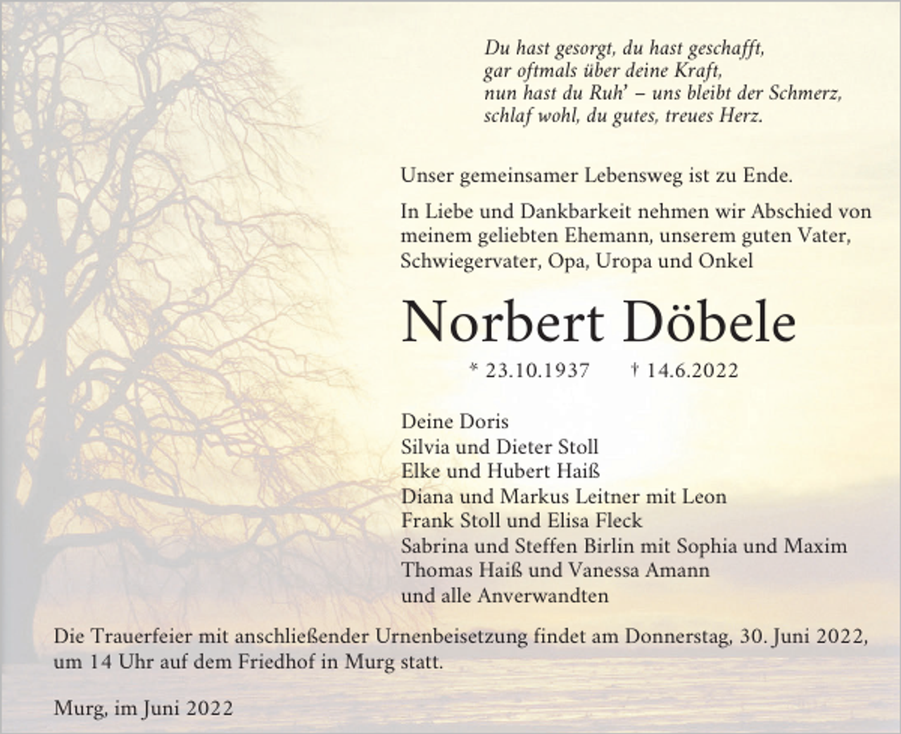 <p>Du hast gesorgt, du hast geschafft,<br />gar oftmals über deine Kraft,<br />nun hast du Ruh’ – uns bleibt der Schmerz,<br />schlaf wohl, du gutes, treues Herz.<br />Unser gemeinsamer Lebensweg ist zu Ende.<br />In Liebe und Dankbarkeit nehmen wir Abschied von<br />meinem geliebten Ehemann, unserem guten Vater,<br />Schwiegervater, Opa, Uropa und Onkel</p><p>Norbert Döbele<br />* 23.10.1937</p><p>† 14.6.2022</p><p>Deine Doris<br />Silvia und Dieter Stoll<br />Elke und Hubert Haiß<br />Diana und Markus Leitner mit Leon<br />Frank Stoll und Elisa Fleck<br />Sabrina und Steffen Birlin mit Sophia und Maxim<br />Thomas Haiß und Vanessa Amann<br />und alle Anverwandten<br />Die Trauerfeier mit anschließender Urnenbeisetzung findet am Donnerstag, 30. Juni 2022,<br />um 14 Uhr auf dem Friedhof in Murg statt.<br />Murg, im Juni 2022</p>