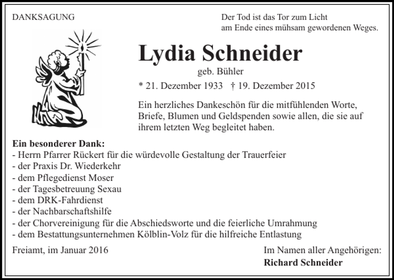 <p>DANKSAGUNG</p><p>Der Tod ist das Tor zum Licht<br />am Ende eines mühsam gewordenen Weges.</p><p>Lydia Schneider</p><p>geb. Bühler<br />* 21. Dezember 1933 † 19. Dezember 2015</p><p>Ein herzliches Dankeschön für die mitfühlenden Worte,<br />Briefe, Blumen und Geldspenden sowie allen, die sie auf<br />ihrem letzten Weg begleitet haben.<br />Ein besonderer Dank:<br />- Herrn Pfarrer Rückert für die würdevolle Gestaltung der Trauerfeier<br />- der Praxis Dr. Wiederkehr<br />- dem Pflegedienst Moser<br />- der Tagesbetreuung Sexau<br />- dem DRK-Fahrdienst<br />- der Nachbarschaftshilfe<br />- der Chorvereinigung für die Abschiedsworte und die feierliche Umrahmung<br />- dem Bestattungsunternehmen Kölblin-Volz für die hilfreiche Entlastung<br />Freiamt, im Januar 2016</p><p>Im Namen aller Angehörigen:<br />Richard Schneider</p>