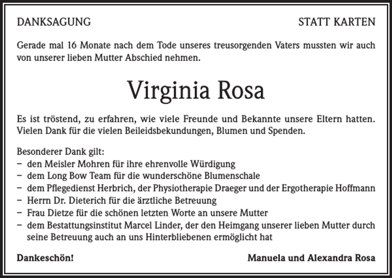 <p>DANKSAGUNG</p><p>STATT KARTEN</p><p>Gerade mal 16 Monate nach dem Tode unseres treusorgenden Vaters mussten wir auch<br />von unserer lieben Mutter Abschied nehmen.</p><p>Virginia Rosa<br />Es ist tröstend, zu erfahren, wie viele Freunde und Bekannte unsere Eltern hatten.<br />Vielen Dank für die vielen Beileidsbekundungen, Blumen und Spenden.<br />Besonderer Dank gilt:<br />– den Meisler Mohren für ihre ehrenvolle Würdigung<br />– dem Long Bow Team für die wunderschöne Blumenschale<br />– dem Pflegedienst Herbrich, der Physiotherapie Draeger und der Ergotherapie Hoffmann<br />– Herrn Dr. Dieterich für die ärztliche Betreuung<br />– Frau Dietze für die schönen letzten Worte an unsere Mutter<br />– dem Bestattungsinstitut Marcel Linder, der den Heimgang unserer lieben Mutter durch<br />seine Betreuung auch an uns Hinterbliebenen ermöglicht hat<br />Dankeschön!</p><p>Manuela und Alexandra Rosa</p>